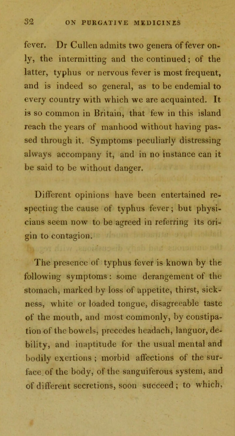 fever. Dr Cullen admits two genera of fever on- ly, the intermitting and the continued; of the latter, typhus or nervous fever is most frequent, and is indeed so general, as to be endemial to every country with which we are acquainted. It is so common in Britain, that few in this island reach the years of manhood without having pas- sed through it. Symptoms peculiarly distressing always accompany it, and in no instance can it be said to be without danger. Different opinions have been entertained re- specting the cause of typhus fever; but physi- cians seem now to be agreed in referring its ori- gin to contagion. The presence of typhus fever is known by the following symptoms : some derangement of the stomach, marked by loss of appetite, thirst, sick- ness, white or loaded tongue, disagreeable taste of the mouth, and most commonly, by constipa- tion of the bowels, precedes headach, languor, de- bility, and inaptitude for the usual mental and bodily exertions ; morbid affections of the sur- face of the body, of the sanguiferous system, and of different secretions, soon succeed; to which,