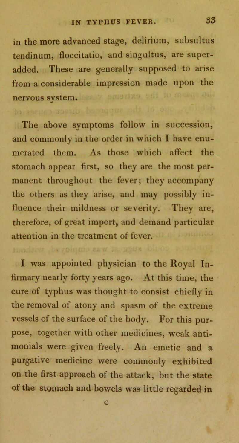 in the more advanced stage, delirium, subsultus tendinum, floccitatio, and singultus, are super- added. These are generally supposed to arise from a considerable impression made upon the nervous system. The above symptoms follow in succession, and commonly in the order in which I have enu- merated them. As those which affect the stomach appear first, so they are the most per- manent throughout the fever; they accompany the others as they arise, and may possibly in- fluence their mildness or severity. They are, therefore, of great import, and demand particular attention in the treatment of fever. * , rV • t t... *. i . .. * *. ' m . I was appointed physician to the Royal In- firmary nearly forty years ago. At this time, the cure of typhus was thought to consist chiefly in the removal of atony and spasm of the extreme vessels of the surface of the body. For this pur- pose, together with other medicines, weak anti- monials were given freely. An emetic and a purgative medicine were commonly exhibited on the first approach of the attack, but the state of the stomach and bowels was little regarded in c t