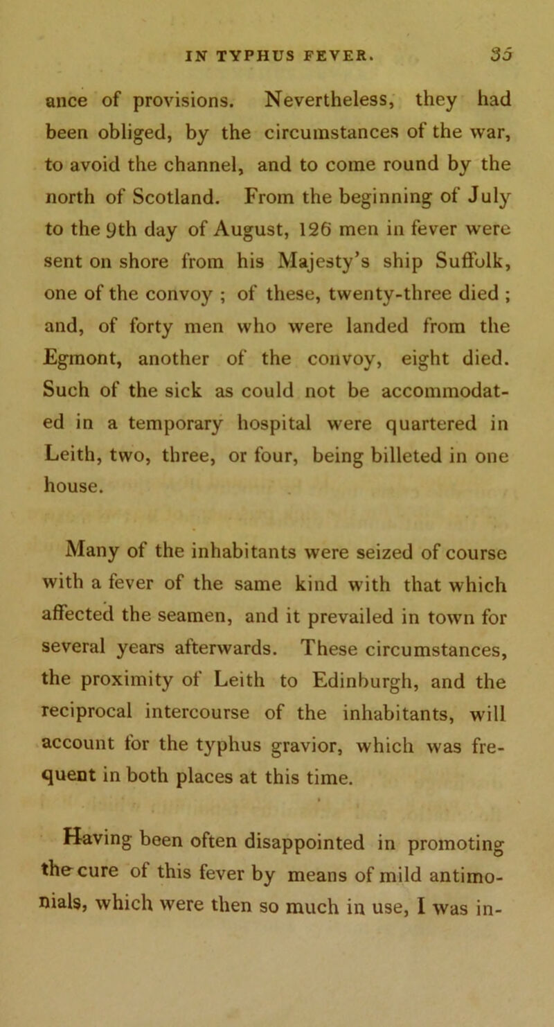 ance of provisions. Nevertheless, they had been obliged, by the circumstances of the war, to avoid the channel, and to come round by the north of Scotland. From the beginning of July to the yth day of August, 126 men in fever were sent on shore from his Majesty’s ship Suffolk, one of the convoy ; of these, twenty-three died ; and, of forty men who were landed from the Egmont, another of the convoy, eight died. Such of the sick as could not be accommodat- ed in a temporary hospital were quartered in Leith, two, three, or four, being billeted in one house. Many of the inhabitants were seized of course with a fever of the same kind w ith that which affected the seamen, and it prevailed in town for several years afterwards. These circumstances, the proximity of Leith to Edinburgh, and the reciprocal intercourse of the inhabitants, will account for the typhus gravior, which was fre- quent in both places at this time. Having been often disappointed in promoting the cure of this fever by means of mild antimo- nials, which were then so much in use, I was in-
