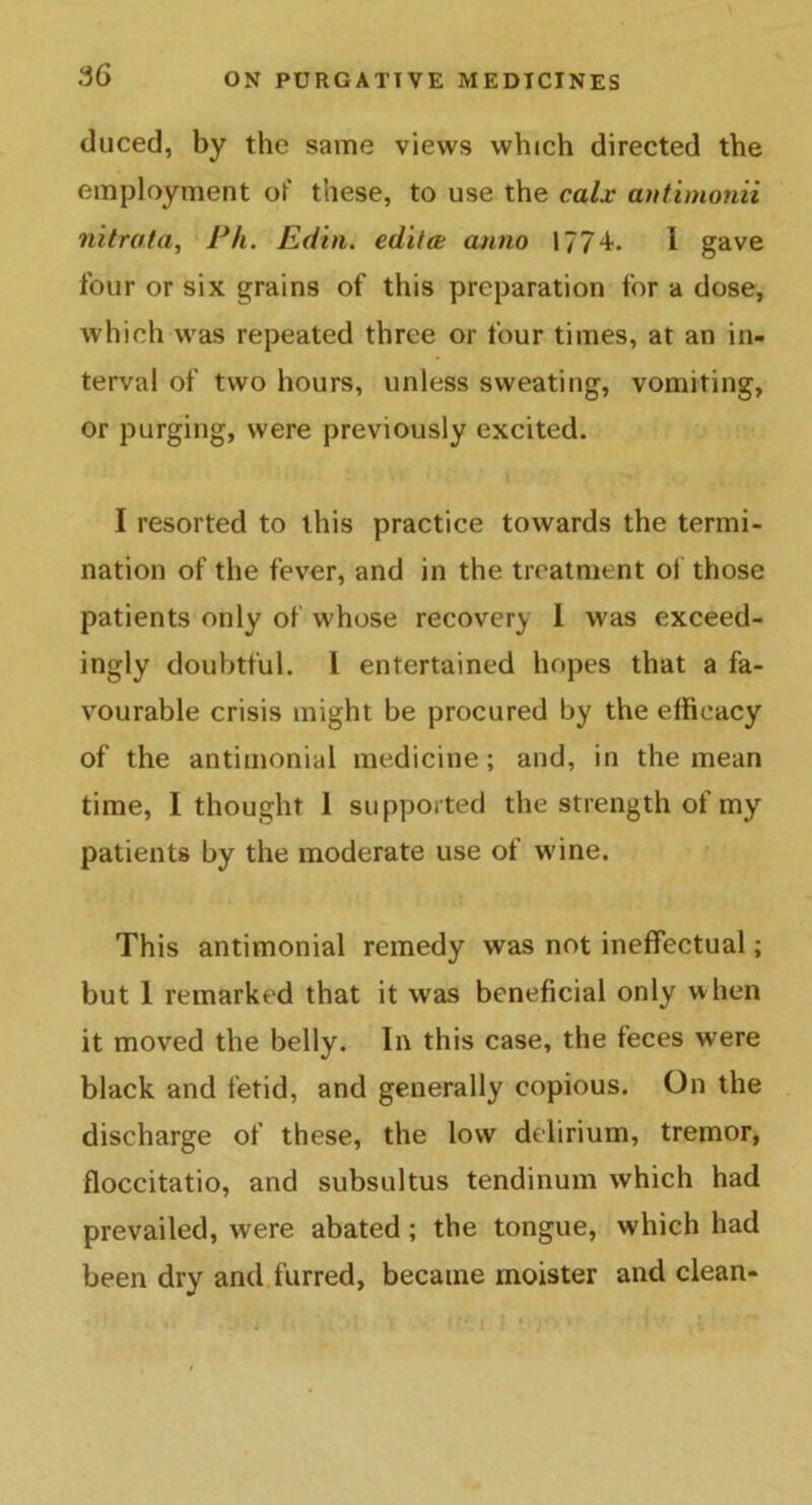 .“56 duced, by the same views which directed the employment of these, to use the calx antimonii nitrata, Ph. Edtn. edit a anno 1774. 1 gave four or six grains of this preparation for a dose, which was repeated three or four times, at an in- terval of two hours, unless sweating, vomiting, or purging, were previously excited. I resorted to this practice towards the termi- nation of the fever, and in the treatment of those patients only of whose recovery 1 was exceed- ingly doubtful. I entertained hopes that a fa- vourable crisis might be procured by the efficacy of the antimonial medicine; and, in the mean time, I thought 1 supported the strength of my patients by the moderate use of wine. This antimonial remedy was not ineffectual; but I remarked that it was beneficial only when it moved the belly. In this case, the feces were black and fetid, and generally copious. On the discharge of these, the low delirium, tremor, floccitatio, and subsultus tendinum which had prevailed, were abated ; the tongue, which had been dry and furred, became moister and clean-