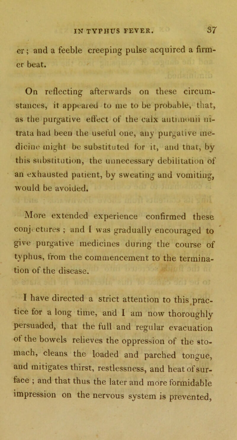 er; and a feeble creeping pulse acquired a firm- er beat. On reflecting afterwards on these circum- stances, it appeared to me to be probable, that, as the purgative effect of the calx autimonii ui- trata had been the useful one, any purgative me- dicine might be substituted for it, and tliat, by this substitution, the unnecessary debilitation of an exhausted patient, by sweating and vomiting, would be avoided. More extended experience confirmed these conj« ctures ; and I was gradually encouraged to give purgative medicines during the course of typhus, from the commencement to the termina- tion of the disease. I have directed a strict attention to this prac- tice for a long time, and I am now thoroughly persuaded, that the full and regular evacuation ot the bowels relieves the oppression of the sto- mach, cleans the loaded and parched tongue, and mitigates thirst, restlessness, and heat of sur- face ; and that thus the later and more formidable impression on the nervous system is prevented,