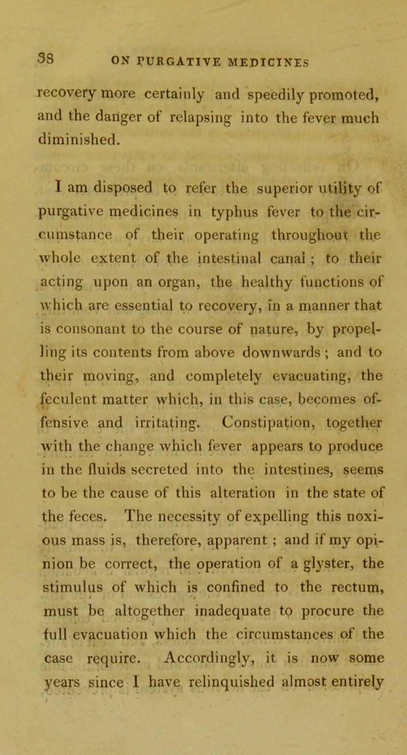 recovery more certainly and speedily promoted, and the danger of relapsing into the fever much diminished. I am disposed to refer the superior utility of purgative medicines in typhus fever to the cir- cumstance of their operating throughout the whole extent of the intestinal canal ; to their acting upon an organ, the healthy functions of which are essential to recovery, in a manner that is consonant to the course of nature, by propel- ling its contents from above downwards ; and to their moving, and completely evacuating, the feculent matter which, in this case, becomes of- fensive and irritating. Constipation, together with the change which fever appears to produce in the fluids secreted into the intestines, seems to be the cause of this alteration in the state of the feces. The necessity of expelling this noxi- ous mass is, therefore, apparent ; and if my opi- nion be correct, the operation of a glyster, the stimulus of which is confined to the rectum, must be altogether inadequate to procure the , - * ' ' i full evacuation which the circumstances of the . . , * i : ♦ * . ' • • * case require. Accordingly, it is now some years since I have relinquished almost entirely i ’ . * •