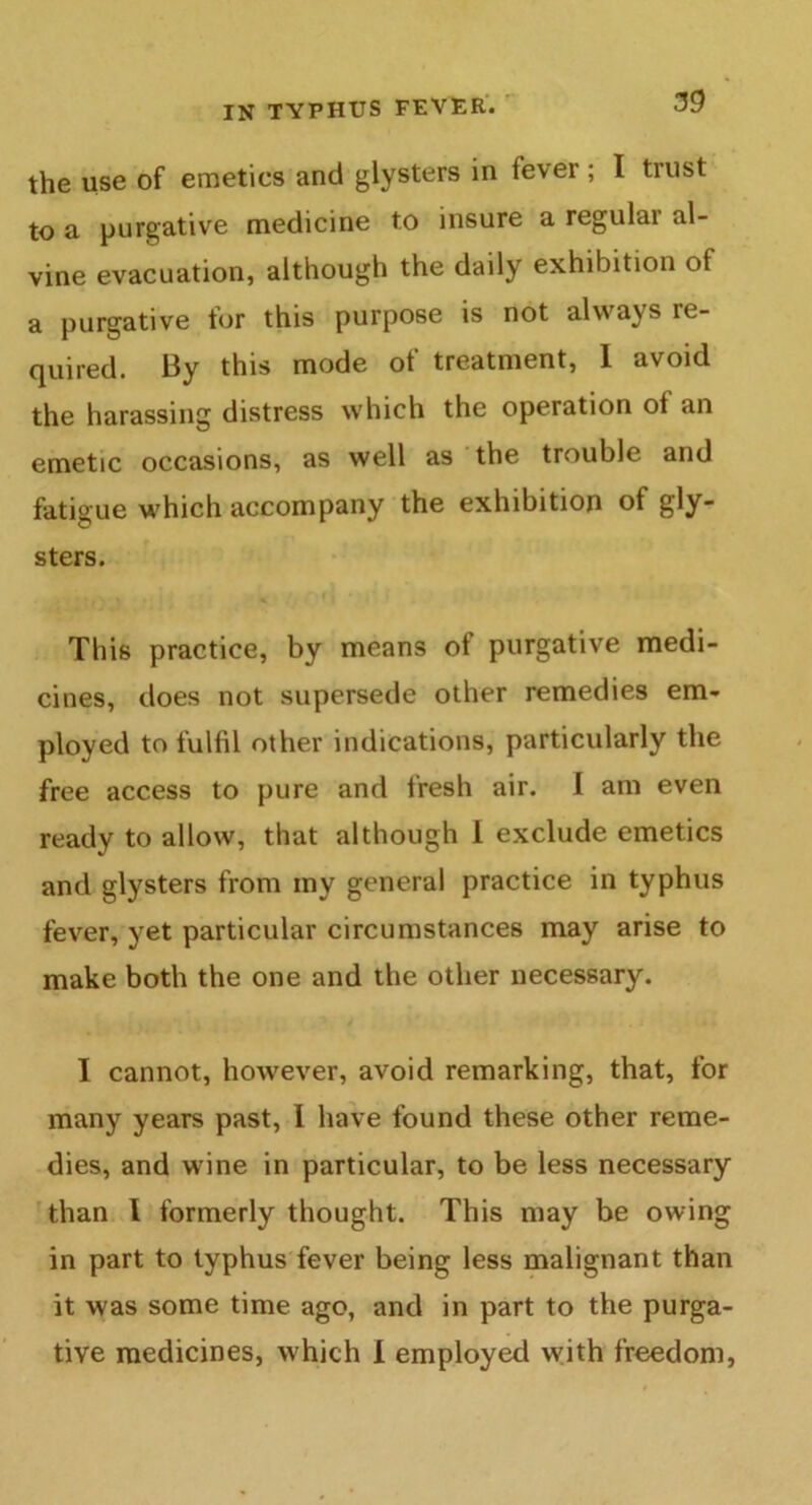 the use of emetics and glysters in fever; I trust to a purgative medicine to insure a regulai al- vine evacuation, although the daily exhibition of a purgative for this purpose is not always re- quired. By this mode of treatment, 1 avoid the harassing distress which the operation of an emetic occasions, as well as the trouble and fatigue which accompany the exhibition of gly- sters. This practice, by means of purgative medi- cines, does not supersede other remedies em- ployed to fulfil other indications, particularly the free access to pure and fresh air. I am even ready to allow, that although I exclude emetics and glysters from my general practice in typhus fever, yet particular circumstances may arise to make both the one and the other necessary. I cannot, however, avoid remarking, that, for many years past, I have found these other reme- dies, and wine in particular, to be less necessary than I formerly thought. This may be owing in part to typhus fever being less malignant than it was some time ago, and in part to the purga- tive medicines, which 1 employed with freedom,