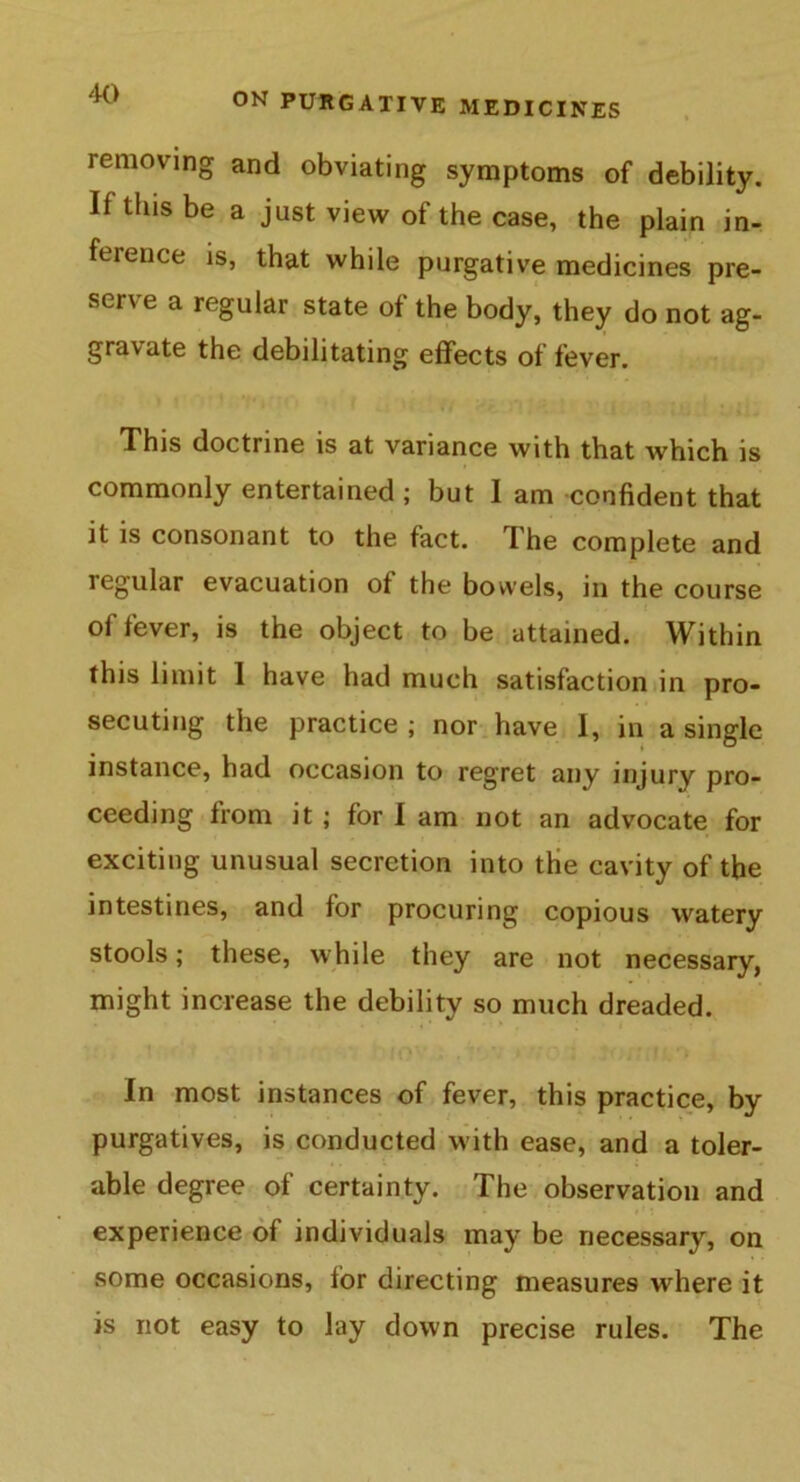 removing and obviating symptoms of debility. If tins be a just view of the case, the plain in- ference is, that while purgative medicines pre- serve a regular state of the body, they do not ag- gravate the debilitating effects of fever. This doctrine is at variance with that which is commonly entertained ; but I am confident that it is consonant to the fact. The complete and regular evacuation of the bowels, in the course of fever, is the object to be attained. Within this limit 1 have had much satisfaction in pro- secuting the practice ; nor have I, in a single instance, had occasion to regret any injury pro- ceeding from it ; for I am not an advocate for exciting unusual secretion into the cavity of the intestines, and for procuring copious watery stools; these, while they are not necessary, might increase the debility so much dreaded. -1 t ' tfOV i 7;' ; ft).; , i f ^ In most instances of fever, this practice, by purgatives, is conducted with ease, and a toler- able degree of certainty. The observation and experience of individuals may be necessary, on some occasions, for directing measures where it is not easy to lay down precise rules. The