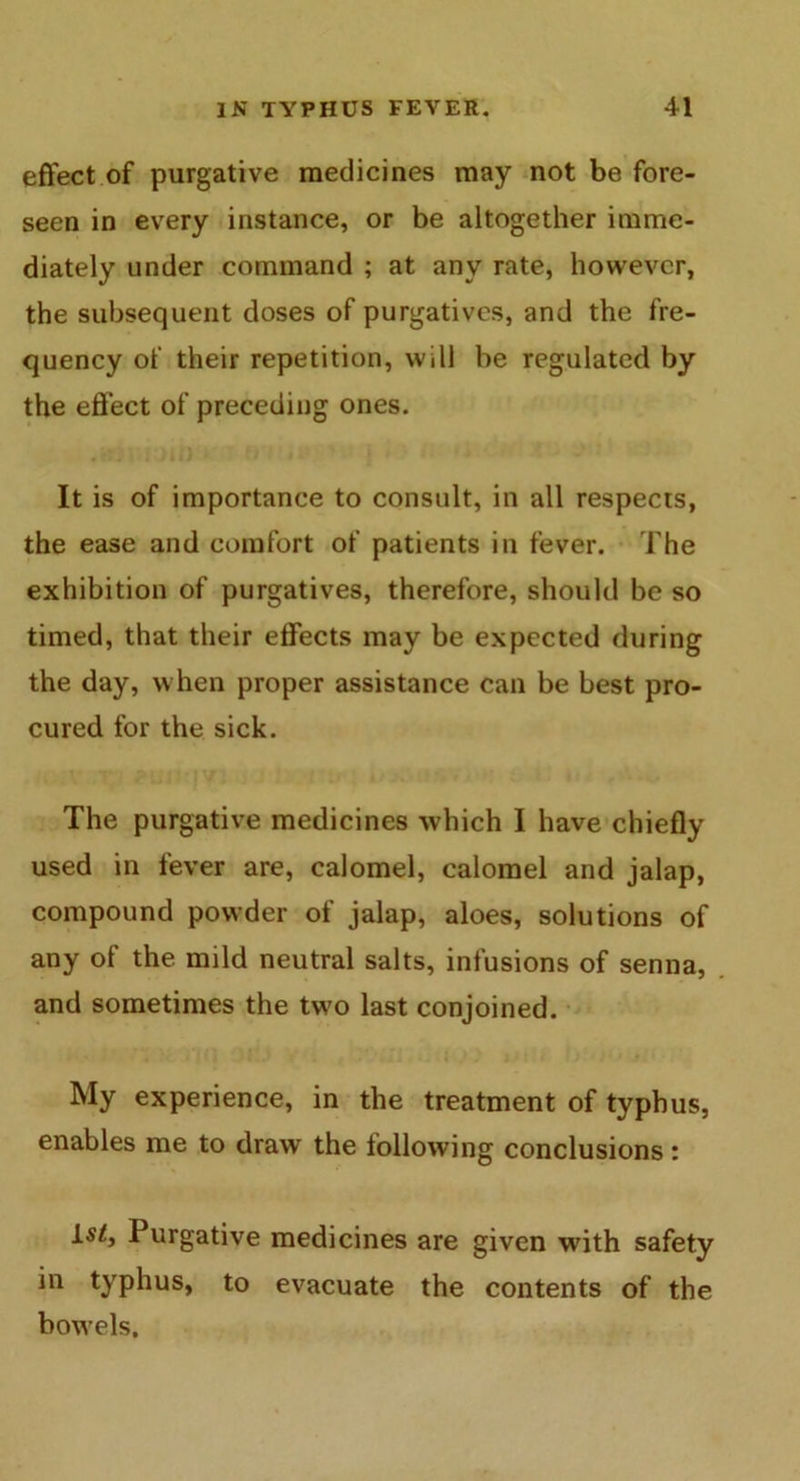 effect of purgative medicines may not be fore- seen in every instance, or be altogether imme- diately under command ; at any rate, however, the subsequent doses of purgatives, and the fre- quency of their repetition, will he regulated by the effect of preceding ones. It is of importance to consult, in all respects, the ease and comfort of patients in fever. The exhibition of purgatives, therefore, should be so timed, that their effects may be expected during the day, when proper assistance can be best pro- cured for the sick. The purgative medicines which I have chiefly used in fever are, calomel, calomel and jalap, compound powder of jalap, aloes, solutions of any of the mild neutral salts, infusions of senna, and sometimes the two last conjoined. My experience, in the treatment of typhus, enables me to draw the following conclusions : is<, Purgative medicines are given with safety in typhus, to evacuate the contents of the bowels.