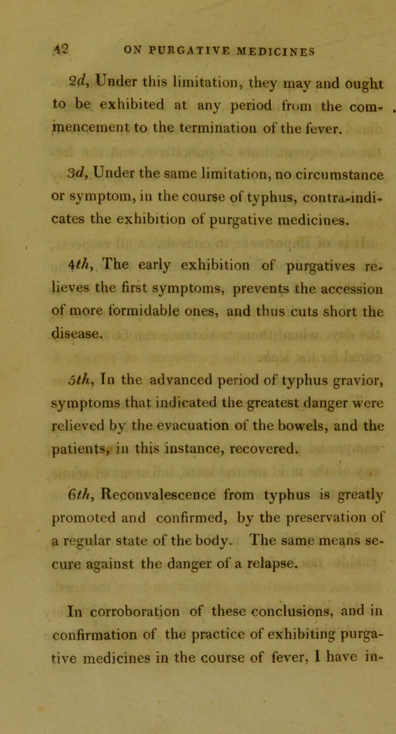 2d, Under this limitation, they inay and ought to be exhibited at any period from the com- mencement to the termination of the fever. 3d, Under the same limitation, no circumstance or symptom, in the course of typhus, contra-indi- cates the exhibition of purgative medicines. 4th. The early exhibition of purgatives re- lieves the first symptoms, prevents the accession of more formidable ones, and thus cuts short the disease. 5th, In the advanced period of typhus gravior, symptoms that indicated the greatest danger were relieved by the evacuation of the bowels, and the patients, in this instance, recovered. 6th, Reconvalescence from typhus is greatly promoted and confirmed, by the preservation of a regular state of the body. The same means se- cure against the danger of a relapse. In corroboration of these conclusions, and in confirmation of the practice of exhibiting purga- tive medicines in the course of fever, I have in-
