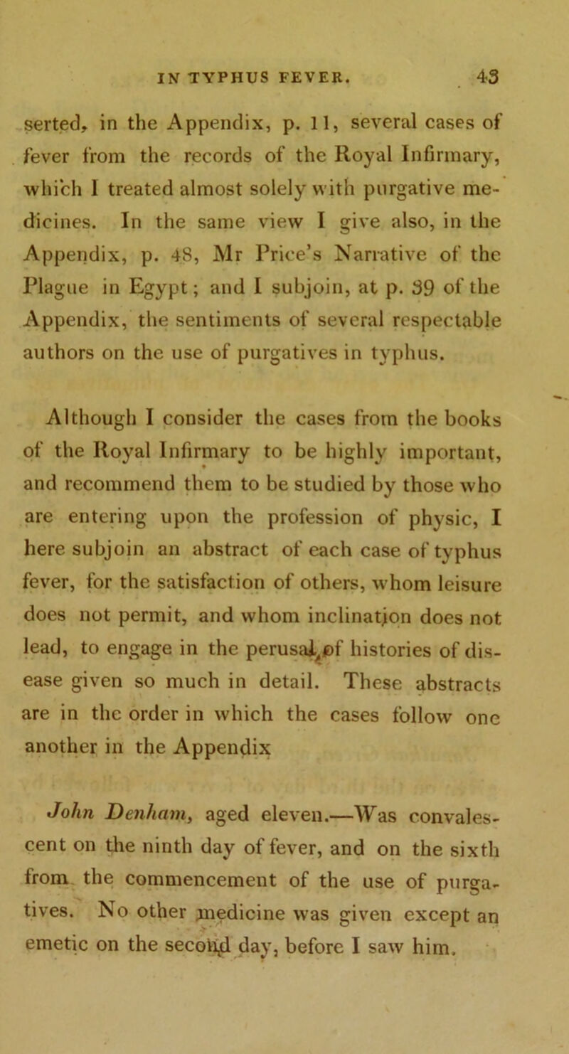 serted, in the Appendix, p. 11, several cases of fever from the records of the Royal Infirmary, which 1 treated almost solely with purgative me- dicines. In the same view I give also, in the Appendix, p. 48, Mr Price’s Narrative of the Plague in Egypt; and I subjoin, at p. 39 of the Appendix, the sentiments of several respectable authors on the use of purgatives in typhus. Although I consider the cases from the books of the Royal Infirmary to be highly important, and recommend them to be studied by those who are entering upon the profession of physic, I here subjoin an abstract of each case of typhus fever, for the satisfaction of others, whom leisure does not permit, and whom inclination does not lead, to engage in the perusa^pf histories of dis- ease given so much in detail. These abstracts are in the order in which the cases follow one another in the Appendix John Denham, aged eleven.—Was convales- cent on the ninth day of fever, and on the sixth from the commencement of the use of purga- tives. No other medicine was given except an emetic on the second day, before I saw him.