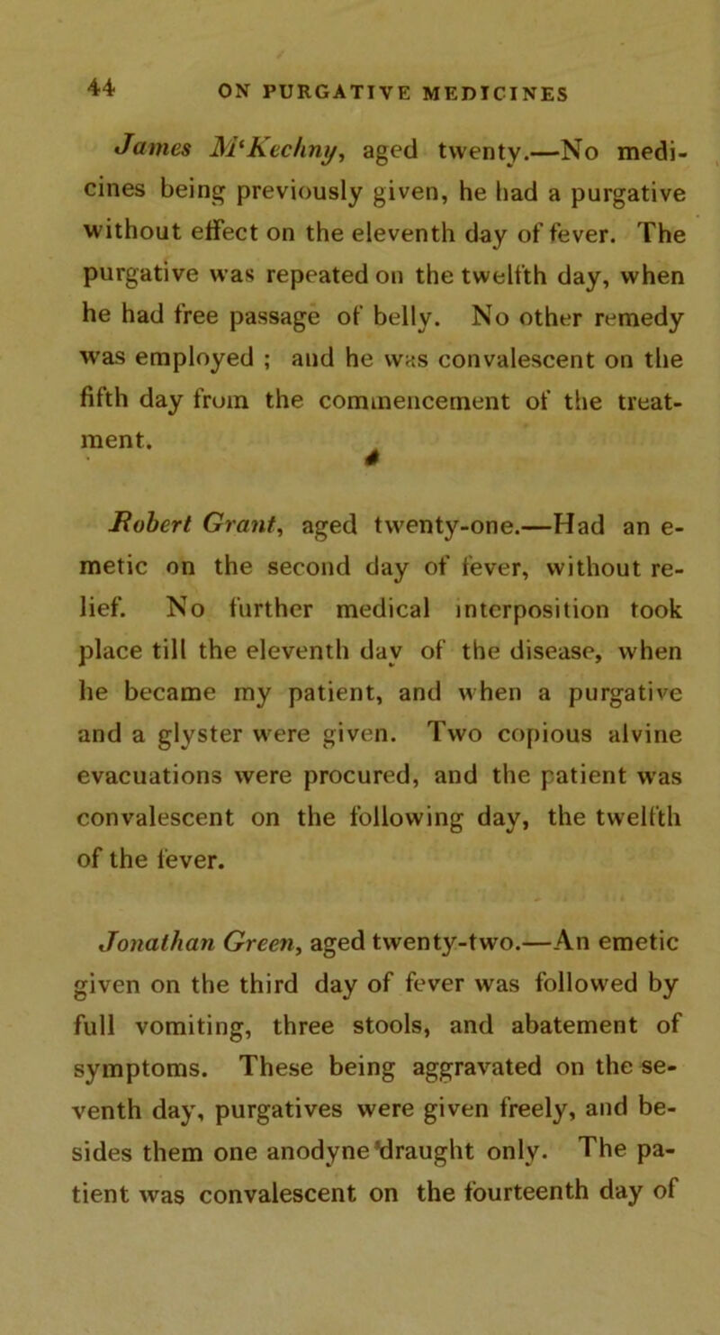 James M'Kechny, aged twenty.—No medi- cines being previously given, he had a purgative without effect on the eleventh day of fever. The purgative was repeated on the twelfth day, when he had free passage of belly. No other remedy was employed ; and he was convalescent on the fifth day from the commencement of the treat- ment. ^ Robert Grant, aged twenty-one.—Had an e- metic on the second day of fever, without re- lief. No further medical interposition took place till the eleventh day of the disease, when he became my patient, and when a purgative and a glyster were given. Two copious alvine evacuations were procured, and the patient was convalescent on the following day, the twelfth of the fever. Jonathan Green, aged twenty-two.—An emetic given on the third day of fever was followed by full vomiting, three stools, and abatement of symptoms. These being aggravated on the se- venth day, purgatives were given freely, and be- sides them one anodyne ^draught only. The pa- tient was convalescent on the fourteenth day of