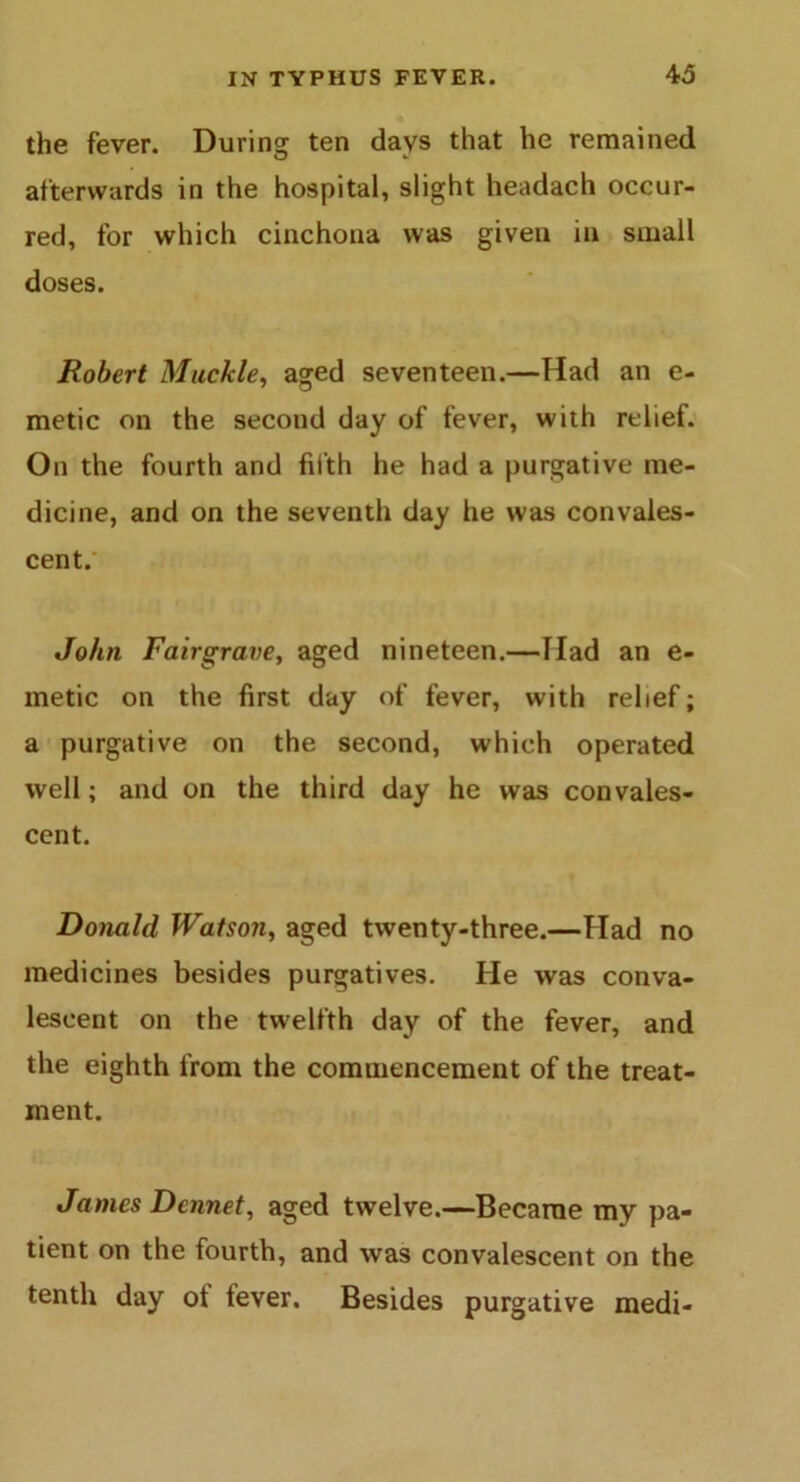 the fever. During ten days that he remained afterwards in the hospital, slight headach occur- red, for which cinchona was given in small doses. Robert Muckle, aged seventeen.—Had an e- metic on the second day of fever, with relief. On the fourth and fifth he had a purgative me- dicine, and on the seventh day he was convales- cent. John Fairgrave, aged nineteen.—Had an e- metic on the first day of fever, with relief; a purgative on the second, which operated well; and on the third day he was convales- cent. Donald Watson, aged twenty-three.—Had no medicines besides purgatives. He was conva- lescent on the twelfth day of the fever, and the eighth from the commencement of the treat- ment. James Dcnnet, aged twelve.—Became my pa- tient on the fourth, and was convalescent on the tenth day ot fever. Besides purgative medi-