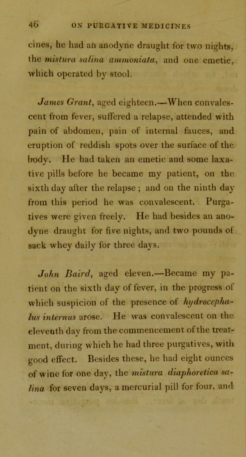 cines, he had an anodyne draught for two nights, the mistura salina ammoniata, and one emetic, which operated by stool. James Grant, aged eighteen.—When convales- cent from fever, suffered a relapse, attended with pain of abdomen, pain of internal fauces, and eruption of reddish spots over the surface of the body. He had taken an emetic and some laxa- tive pills before he became my patient, on the sixth day after the relapse ; and on the ninth day from this period he was convalescent. Purga- tives were given freely. He had besides an ano- dyne draught for five nights, and two pounds of sack whey daily for three days. John Baird, aged eleven.—Became my pa- tient on the sixth day of fever, in the progress of which suspicion of the presence of hydrocepha- lus inlernus arose. He was convalescent on the eleventh day from the commencement of the treat- ment, during which he had three purgatives, with good effect. Besides these, he had eight ounces of wine for one day, the mistura diaphoretica sa- lina for seven days, a mercurial pill for four, and