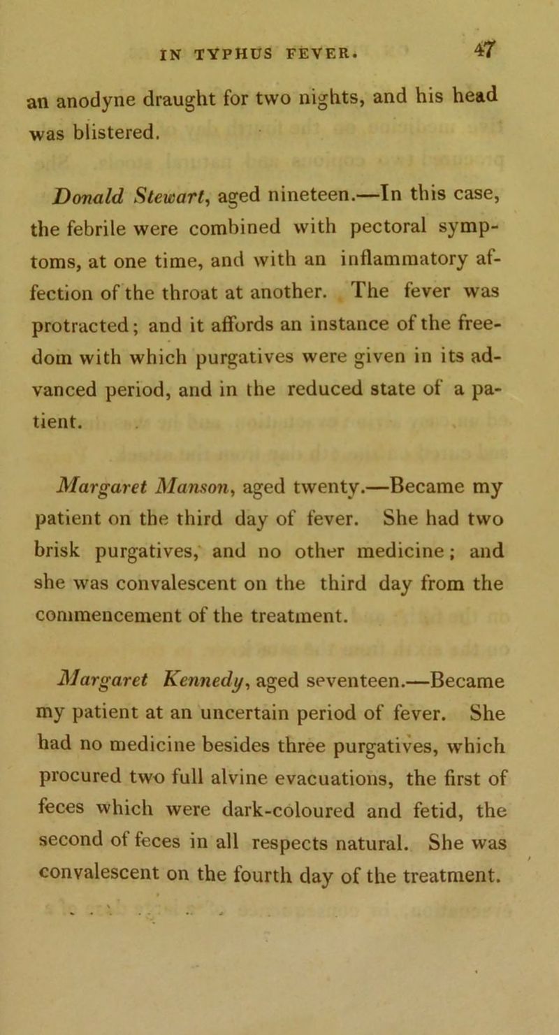 an anodyne draught for two nights, and his head was blistered. Donald Stewart, aged nineteen.—In this case, the febrile were combined with pectoral symp- toms, at one time, and with an inflammatory af- fection of the throat at another. The fever was protracted; and it affords an instance of the free- dom with which purgatives were given in its ad- vanced period, and in the reduced state of a pa- tient. Margaret Manson, aged twenty.—Became my patient on the third day of fever. She had two brisk purgatives, and no other medicine; and she -was convalescent on the third day from the commencement of the treatment. Margaret Kennedy, aged seventeen.—Became my patient at an uncertain period of fever. She had no medicine besides three purgatives, which procured two full alvine evacuations, the first of feces which were dark-coloured and fetid, the second ot feces in all respects natural. She was convalescent on the fourth day of the treatment.