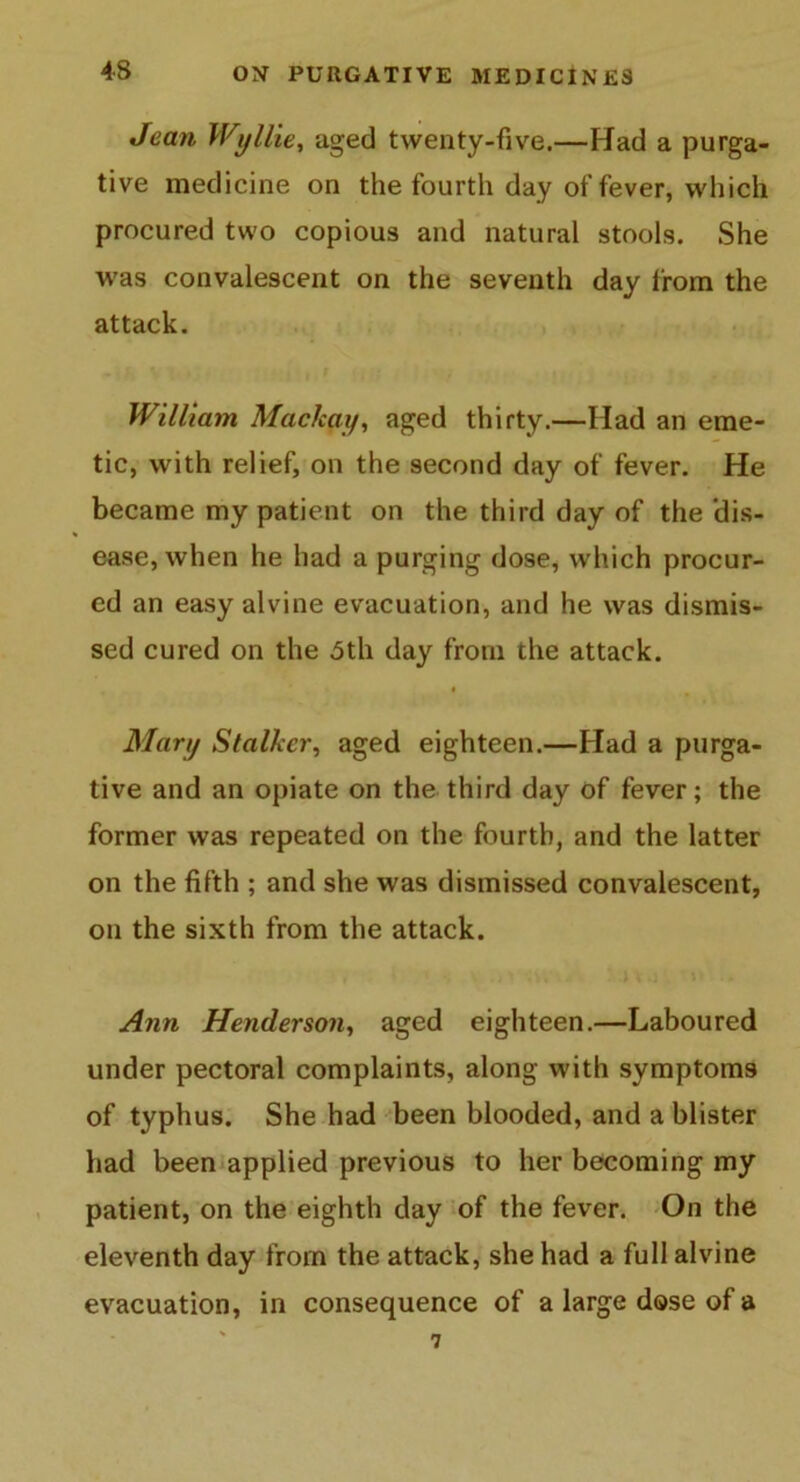Jean Wyllie, aged twenty-five.—Had a purga- tive medicine on the fourth day of fever, which procured two copious and natural stools. She was convalescent on the seventh day from the attack. William Mackay, aged thirty.—Had an eme- tic, with relief, on the second day of fever. He became my patient on the third day of the ‘dis- ease, when he had a purging dose, which procur- ed an easy alvine evacuation, and he was dismis- sed cured on the 5th day from the attack. Mary Stalker, aged eighteen.—Had a purga- tive and an opiate on the third day of fever; the former was repeated on the fourth, and the latter on the fifth ; and she was dismissed convalescent, on the sixth from the attack. Ann Henderson, aged eighteen.—Laboured under pectoral complaints, along with symptoms of typhus. She had been blooded, and a blister had been applied previous to her becoming my patient, on the eighth day of the fever. On the eleventh day from the attack, she had a full alvine evacuation, in consequence of a large dose of a 7