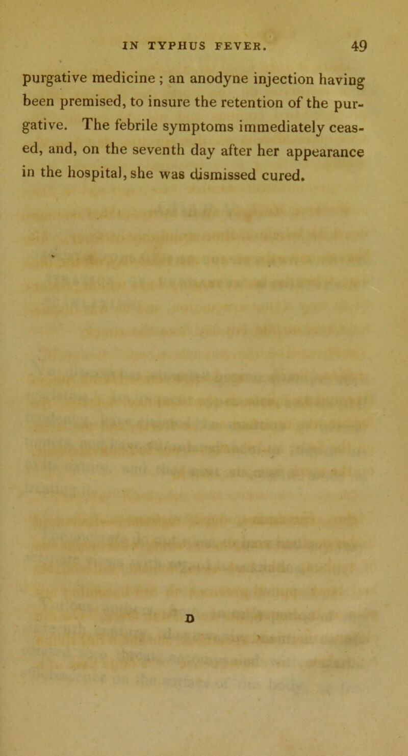 purgative medicine ; an anodyne injection having been premised, to insure the retention of the pur- gative. The febrile symptoms immediately ceas- ed, and, on the seventh day after her appearance in the hospital, she was dismissed cured.