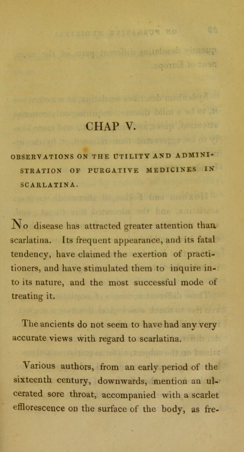 OBSERVATIONS ON THE UTILITY AND ADMINI- STRATION OF PURGATIVE MEDICINES IN SCARLATINA. No disease has attracted greater attention than, scarlatina. Its frequent appearance, and its fatal tendency, have claimed the exertion of practi- tioners, and have stimulated them to inquire in- to its nature, and the most successful mode of treating it. The ancients do not seem to have had any very accurate views with regard to scarlatina. Various authors, from an early period of the sixteenth century, downwards, mention an ul- cerated sore throat, accompanied with a scarlet efflorescence on the surface of the body, as fre-