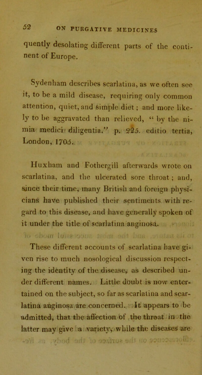 quently desolating different parts of the conti- nent of Europe. Sydenham describes scarlatina, as we often see Jt, to be a mild disease, requiring only common attention, quiet, and simple diet; and more like- ly to be aggravated than relieved, “ by the ni- mia medici diligentia.” p. 225. editio tertia, London, 1705. Iluxham and Fothergill afterwards wrote on scarlatina, and the ulcerated sore throat; and, since their time, many British and foreign physi- cians have published their sentiments with re- gard to this disease, and have generally spoken of it under the title of scarlatina anginosa. la ,l)(i(fl loK'&'O'-U !( '■ -• •< These different accounts of scarlatina have gi- ven rise to much nosological discussion respect- ing the identity of the disease, as described un- der different names. Little doubt is now enter- tained on the subject, so far as scarlatina and scar- latina anginosa are concerned. It appears to be admitted, that the affection of the throat in the latter may give a variety, while the diseases are