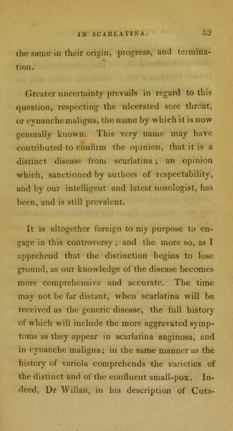 the same in their origin, progress, and termina- tion. Greater uncertainty prevails in regard to this question, respecting the ulcerated sore throat, or cynanche maligna, the name by which it is now generally known. This very name may have contributed to confirm the opinion, that it is a distinct disease from scarlatina; an opinion which, sanctioned by authors of respectability, and by our intelligent and latest nosologist, has been, and is still prevalent. It is altogether foreign to my purpose to en- gage in this controversy; and the more so, as I apprehend that the distinction begins to lose ground, as our knowledge of the disease becomes more comprehensive and accurate. The time may not be far distant, when scarlatina will be received as the generic disease, the full history of which will include the more aggravated symp- toms as they appear in scarlatina anginosa, and in cynanche maligna; in the same manner as the history of variola comprehends the varieties of the distinct and of the confluent small-pox. In- deed, Dr AVillan, in his description of Cuta-