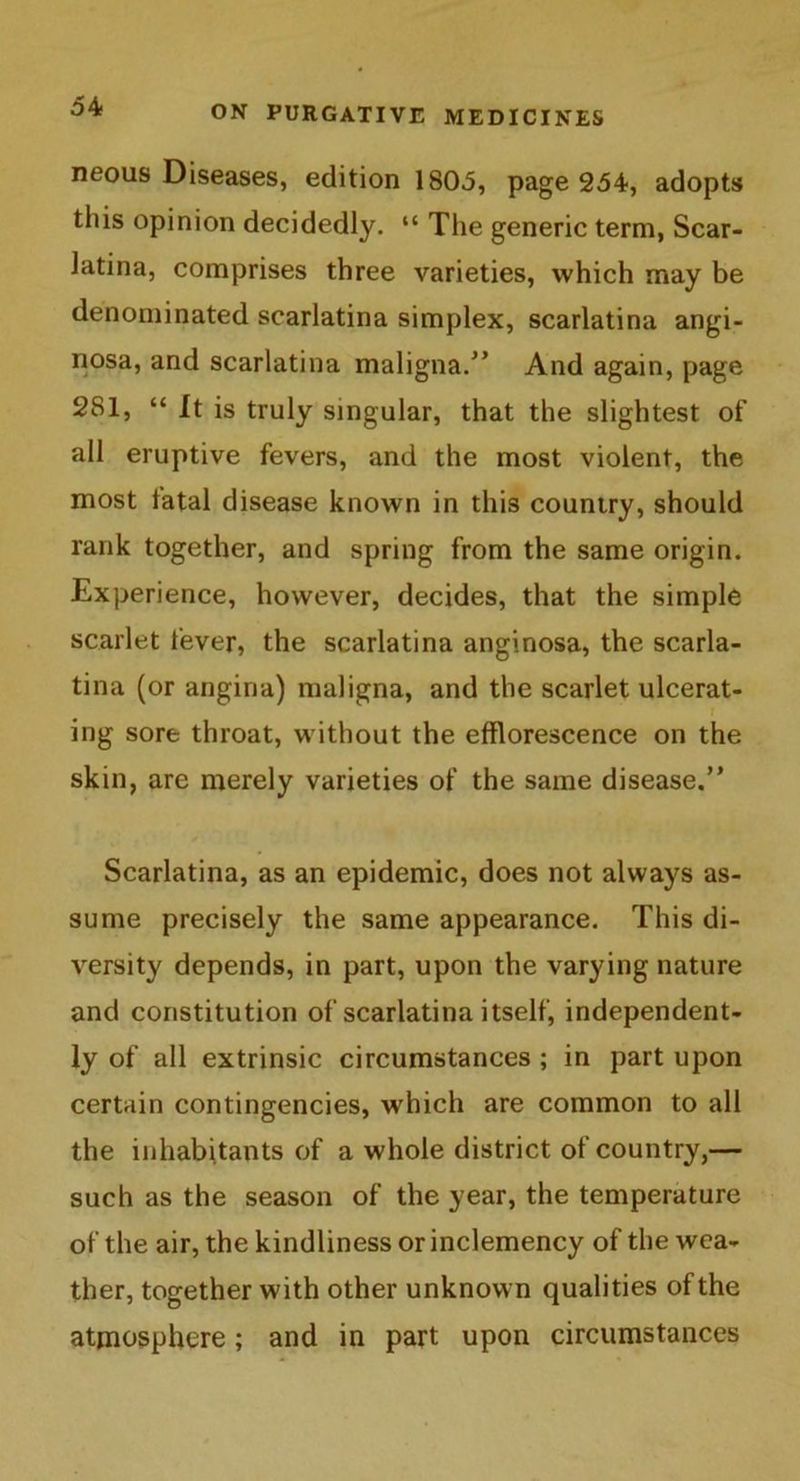 neous Diseases, edition 1805, page 254, adopts this opinion decidedly. “ The generic term, Scar- latina, comprises three varieties, which may be denominated scarlatina simplex, scarlatina angi- nosa, and scarlatina maligna/’ And again, page 281, “ It is truly singular, that the slightest of all eruptive fevers, and the most violent, the most tatal disease known in this country, should rank together, and spring from the same origin. Experience, however, decides, that the simple scarlet fever, the scarlatina anginosa, the scarla- tina (or angina) maligna, and the scarlet ulcerat- ing sore throat, without the efflorescence on the skin, are merely varieties of the same disease.” Scarlatina, as an epidemic, does not always as- sume precisely the same appearance. This di- versity depends, in part, upon the varying nature and constitution of scarlatina itself, independent- ly of all extrinsic circumstances ; in part upon certain contingencies, which are common to all the inhabitants of a whole district of country,— such as the season of the year, the temperature of the air, the kindliness or inclemency of the wea- ther, together with other unknown qualities of the atmosphere; and in part upon circumstances