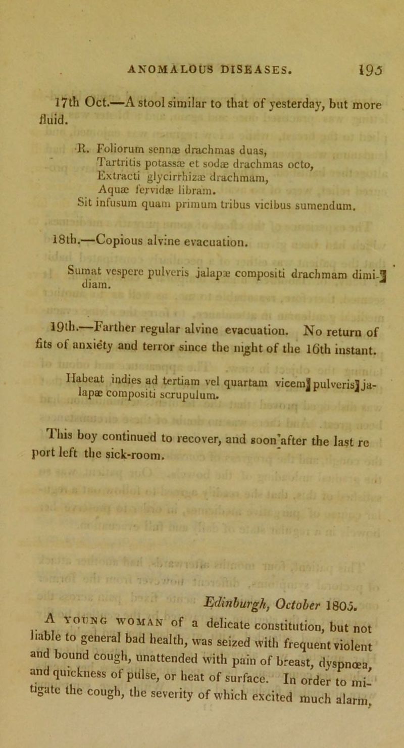 l?th Oct.—A stool similar to that of yesterday, but more iluid. R. Foliorum sennm drachmas duas, Tartritis potassm et sodae drachmas octo, Extracti glycirrhiza; drachmam, Aqua; f'ej vida; iibram. Sit infusum quam primum tribus vicibus sumendum. 18th,—Copious alvine evacuation. Sumat vespcrc pulvcris jalap x compositi drachmam dimi l diam. 19th. Farther regular alvine evacuation. No return of fits ot anxiety and terror since the night of the Ifjth instant. Ilabeat indies ad tertiam vel quartam viceml pulverisjja- lapae compositi scrupulura. 11ns boy continued to recover, and soon]after the last re port left the sick-room. .. Edinburgh, October I8O0. A yoi'ng WOMAN of a delicate constitution, but not liable to general bad health, was seized with frequent violent and bound cough, unattended with pain of breast, dyspnoea and quickness ot pulse, or heat of surface. In order to mi- tigate the cough, the severity of which excited much alarm.