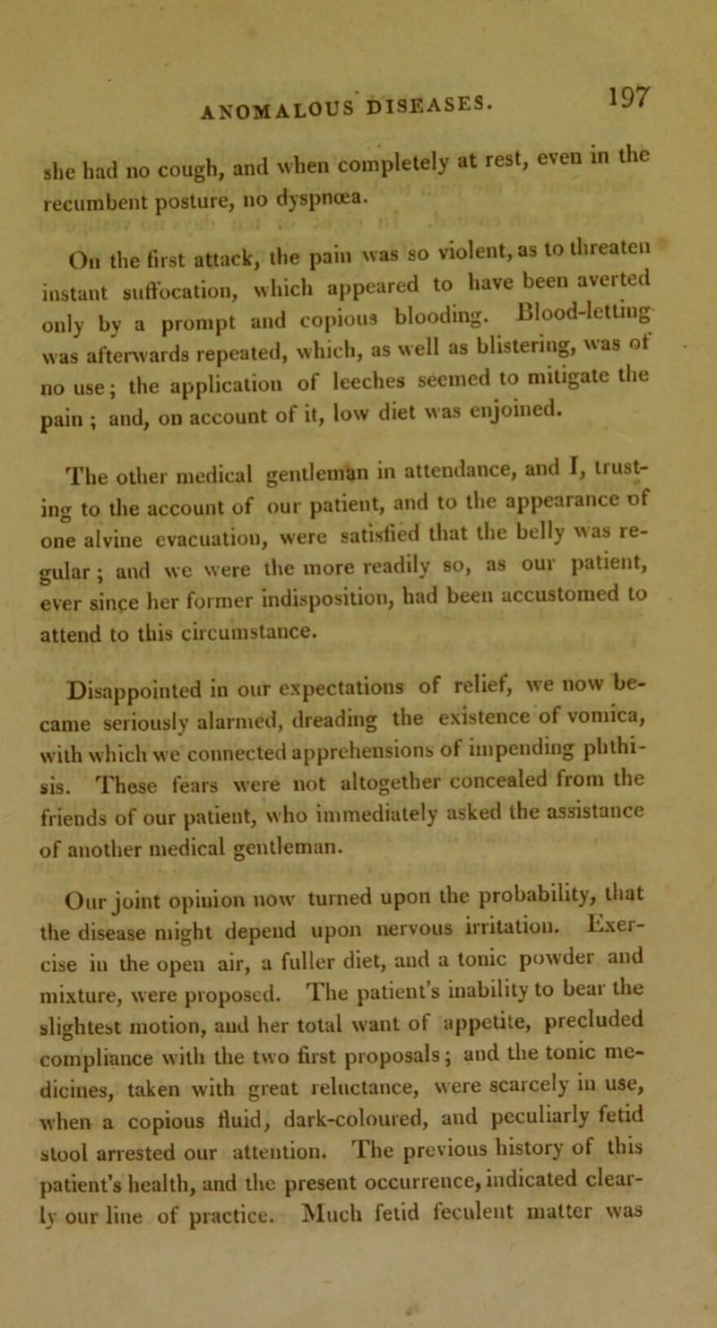 she had no cough, and when completely at rest, even in the recumbent posture, no dyspnoea. On the first attack, the pain was so violent, as to threaten instant suffocation, which appeared to have been averted only by a prompt and copious blooding. Blood-letting was afterwards repeated, which, as well as blistering, as ot no use; the application of leeches seemed to mitigate the pain ; and, on account of it, low diet was enjoined. The other medical gentleman in attendance, and I, trust- ing to the account of our patient, and to the appearance ot one alvine evacuation, were satisfied that the belly was re- gular ; and we were the more readily so, as our patient, ever since her former indisposition, had been accustomed to attend to this circumstance. Disappointed in our expectations of relief, we now be- came seriously alarmed, dreading the existence of vomica, with which we connected apprehensions ot impending phthi- sis. These fears were not altogether concealed from the friends of our patient, who immediately asked the assistance of another medical gentleman. Our joint opinion now turned upon the probability, that the disease might depend upon nervous irritation. Bxei- cise in the open air, a fuller diet, and a tonic powder and mixture, were proposed. The patient s inability to beai the slightest motion, and her total want ot appetite, precluded compliance with the two first proposals; and the tonic me- dicines, taken with great reluctance, were scarcely in use, when a copious fluid, dark-coloured, and peculiarly fetid stool arrested our attention. The previous history of this patient’s health, and the present occurrence, indicated clear- ly our line of practice. Much fetid feculent matter was