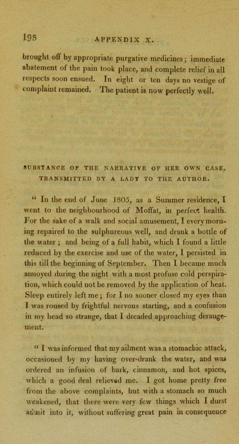 19S brought off by appropriate purgative medicines; immediate abatement of the pam took place, and complete relief in all respects soon ensued. In eight or ten days no vestige of complaint remained. The patient is now perfectly well. I SUBSTANCE OF THE NARRATIVE OF HER OWN CASE, TRANSMITTED BY A LADY TO THE AUTHOR. “ In the end of June 1805, as a Summer residence, I went to the neighbourhood of Moffat, in perfect health. For the sake of a walk and social amusement, I every morn- ing repaired to the sulphureous well, and drank a bottle of the w ater ; and being of a full habit, which I found a little reduced by the exercise and use of the water, I persisted in this till the beginning of September. Then I became much annoyed during the night with a most profuse cold perspira- tion, which could not be removed by the application of heat. Sleep entirely left me; for I no sooner closed my eyes than I was roused by frightful nervous starting, and a confusion in my head so strange, that I dreaded approaching derange- ment. “ I was informed that my ailment was a stomachic attack, occasioned by my having over-drank the water, and was ordered an infusion of bark, cinnamon, and hot spices, which a good deal relieved me. I got home pretty free from the above complaints, but with a stomach so much weakened, that there were very few things which I durst admit into it, without suffering great pain in consequence