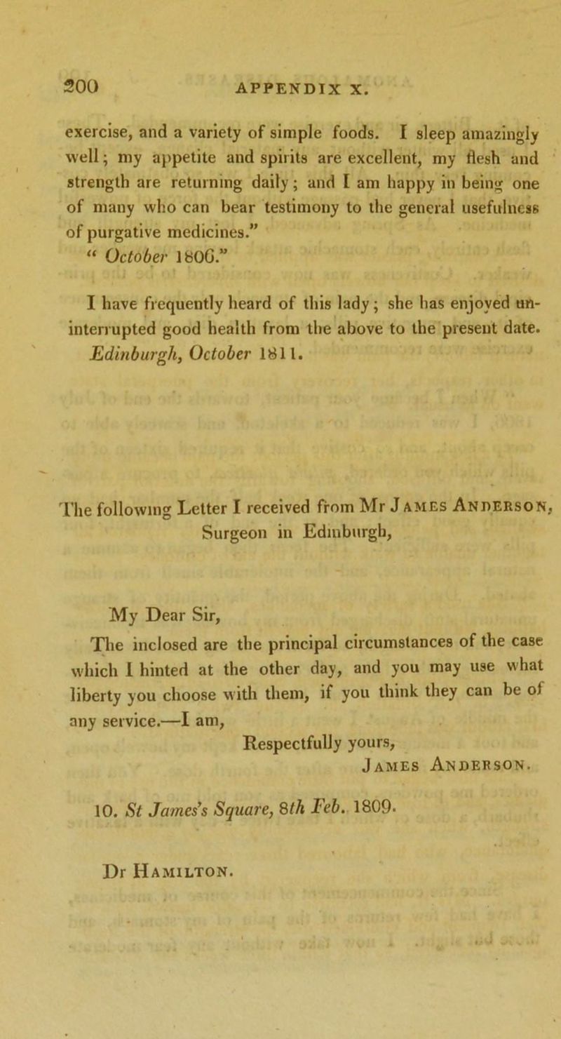 exercise, and a variety of simple foods. I sleep amazingly well; my appetite and spirits are excellent, my flesh and strength are returning daily; and I am happy in being one of many who can bear testimony to the general usefulness of purgative medicines.” “ October 1«0G.” I have frequently heard of this lady; she has enjoyed un- interrupted good health from the above to the present date. Edinburgh, October 1811. The following Letter I received from Mr J ames Anderson, Surgeon in Edinburgh, My Dear Sir, The inclosed are the principal circumstances of the case which 1 hinted at the other day, and you may use what liberty you choose with them, if you think they can be ol any service.—I am, Respectfully yours, James Anderson. 10. St James’s Square, 8th Feb. 1809. Dr Hamilton. J .