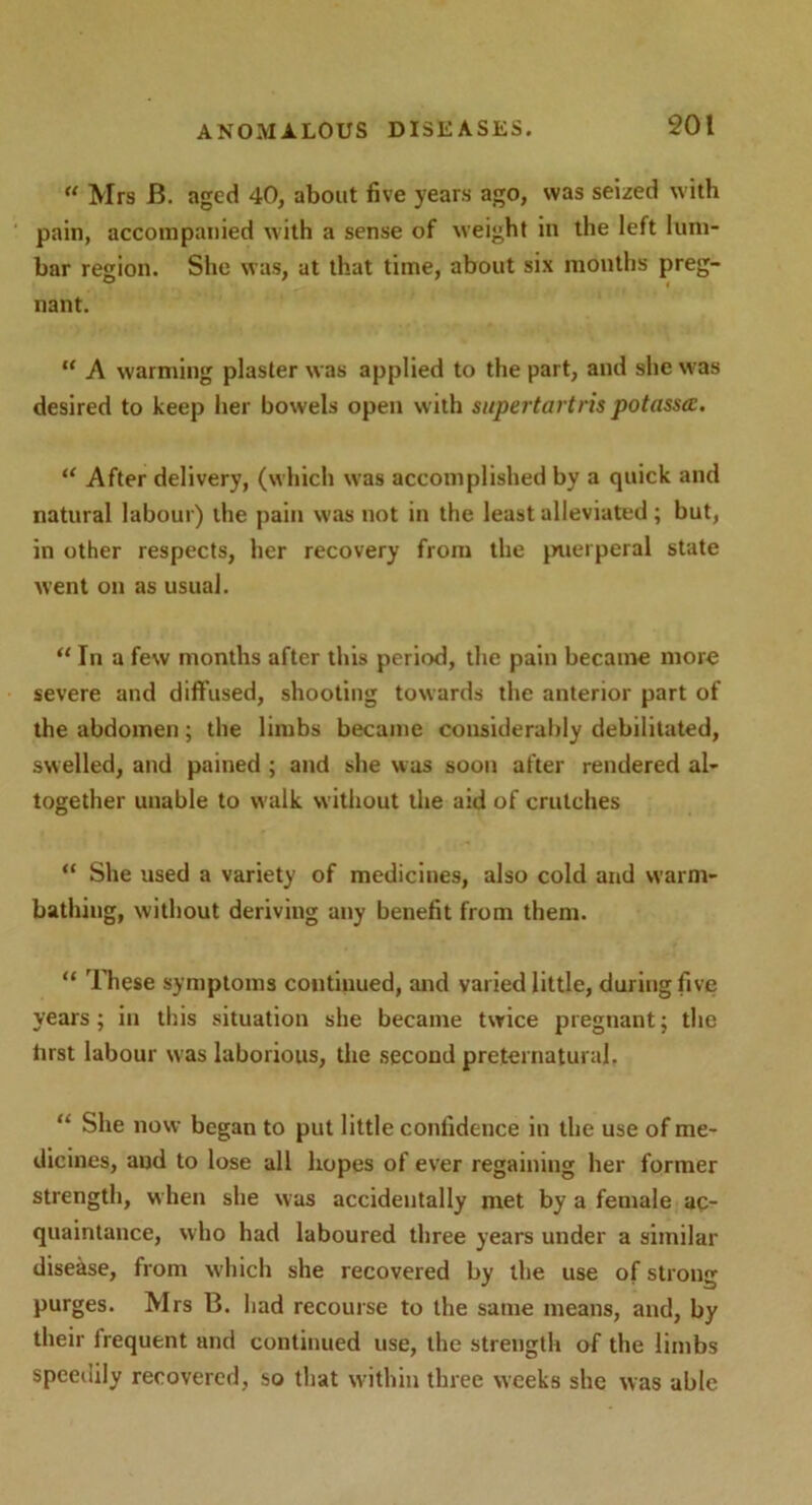 u Mrs JB. aged 40, about five years ago, was seized with pain, accompanied with a sense of weight in the left lum- bar region. She was, at that time, about six months preg- nant. “ A warming plaster was applied to the part, and she was desired to keep her bowels open with supertartris potassa. “ After delivery, (which was accomplished by a quick and natural labour) the pain was not in the least alleviated ; but, in other respects, her recovery from the puerperal state went on as usual. “ In a few months after this period, the pain became more severe and diffused, shooting towards the anterior part of the abdomen; the limbs became considerably debilitated, swelled, and pained ; and she was soon after rendered al- together unable to walk w ithout the aid of crutches “ She used a variety of medicines, also cold and warm- bathing, without deriving any benefit from them. “ These symptoms continued, and varied little, during five years; in this situation she became twice pregnant; the lirst labour was laborious, the second preternatural. “ She now began to put little confidence in the use of me- dicines, and to lose all hopes of ever regaining her former strength, when she was accidentally met by a female ac- quaintance, who had laboured three years under a similar disease, from which she recovered by the use of strong purges. Mrs B. had recourse to the same means, and, by their frequent and continued use, the strength of the limbs speedily recovered, so that within three weeks she was able