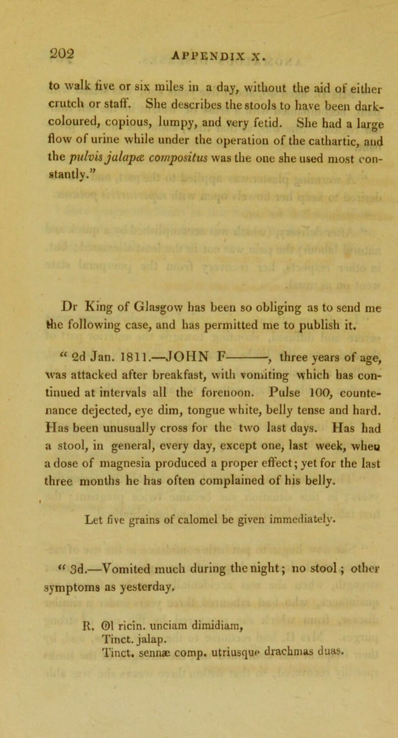 to walk live or six miles in a day, without the aid of either crutch or stall'. She describes the stools to have been dark- coloured, copious, lumpy, and very fetid. She had a large flow of urine while under the operation of the cathartic, and the pulvis julapcc compositus was the one she used most con- stantly.” Dr King of Glasgow has been so obliging as to send me the following case, and has permitted me to publish it. “ 2d Jan. 1811.—JOHN F , three years of age, was attacked after breakfast, with vomiting which has con- tinued at intervals all the forenoon. Pulse 100, counte- nance dejected, eye dim, tongue white, belly tense and hard. Has been unusually cross for the two last days. Has had a stool, in general, every day, except one, last week, wheu a dose of magnesia produced a proper effect; yet for the last three mouths he has often complained of his belly. Let live grains of calomel be given immediately. “ 3d.—Vomited much during the night; no stool; other symptoms as yesterday. R. 01 ricin. unciam dimidiam, Tinct. jalap. Tinct. sennae comp, utriusque drachmas duas.