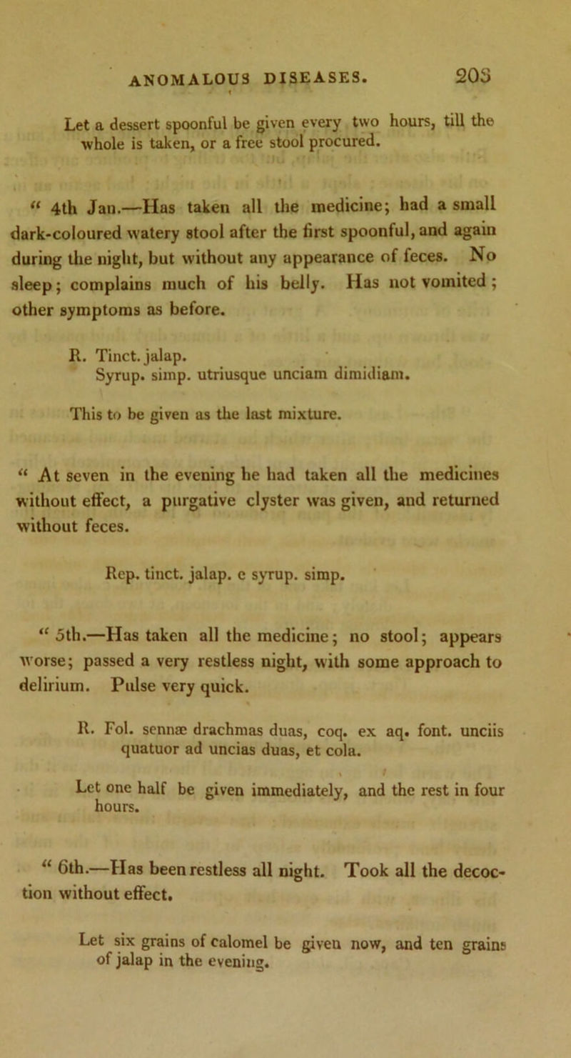 Let a dessert spoonful be given every two hours, till the whole is taken, or a free stool procured. “ 4th Jail.—Has taken all the medicine; had a small dark-coloured watery stool after the first spoonful, and again during the night, but without any appearance of feces. No sleep; complains much of his belly. Has not vomited ; other symptoms as before. R. Tinct. jalap. Syrup, simp, utriusque unciam dimidi&m. This to be given as the last mixture. “ At seven in the evening he had taken all the medicines without effect, a purgative clyster was given, and returned without feces. Rep. tinct. jalap, e syrup, simp. “ 5th.—Has taken all the medicine; no stool; appears worse; passed a very restless night, with some approach to delirium. Pulse very quick. R. Fol. senna; drachmas duas, coq. ex aq. font, unciis quatuor ad uncias duas, et cola. Let one half be given immediately, and the rest in four hours. “ 6th.—Has been restless all night. Took all the decoc- tion without effect. Let six grains of calomel be giveu now, and ten grains of jalap in the evening.