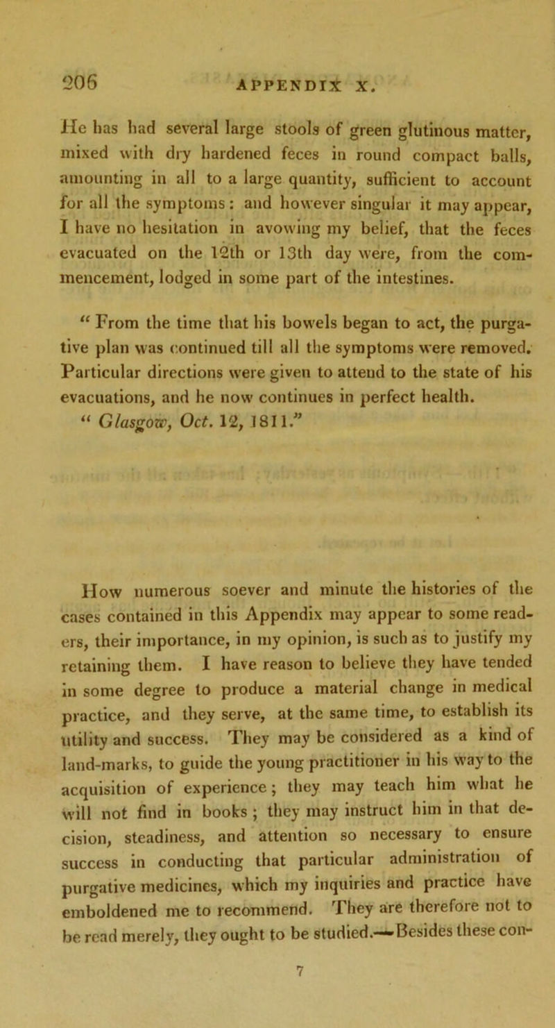 He has had several large stools of green glutinous matter, mixed with dry hardened feces in round compact balls, amounting in all to a large quantity, sufficient to account for all the symptoms: and however singular it may appear, I have no hesitation in avowing my belief, that the feces evacuated on the 12th or 13th day were, from the com- mencement, lodged in some part of the intestines. “ From the time that his bowels began to act, the purga- tive plan was continued till all the symptoms were removed. Particular directions were given to attend to the state of his evacuations, and he now continues in perfect health. “ Glasgow, Oct. 12, 1811.” llow numerous soever and minute the histories of the cases contained in this Appendix may appear to some read- ers, their importance, in my opinion, is such as to justify my retaining them. I have reason to believe they have tended in some degree to produce a material change in medical practice, and they serve, at the same time, to establish its utility and success. They may be considered as a kind of land-marks, to guide the young practitioner in his way to the acquisition of experience; they may teach him what he will not find in books ; they may instruct him in that de- cision, steadiness, and attention so necessary to ensure success in conducting that particular administration of purgative medicines, which my inquiries and practice have emboldened me to recommend. They are therefore not to be read merely, they ought to be studied.—“-Besides these con- 7