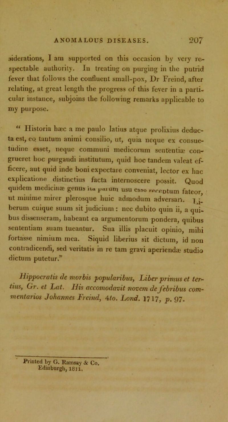 diderations, I am supported on this occasion by very re- spectable authority. In treating on purging in the putrid fever that follows the confluent small-pox, Dr Freind, after relating, at great length the progress of this fever in a parti- cular instance, subjoins the following remarks applicable to my purpose. “ Historia base a me paulo latius atque prolixins deduc- ta est, eo tautum aniini consilio, ut, quia neque ex consue- tudine esset, neque communi medicornm sentential con- grueret hoc purgandi institutum, quid hoc tandem valeat ef- ficere, aut quid inde boni expectaie conveniat, lector ex hac explicatione distinctius facta internoscere possit. Quod quidem medicinae genus ita pamm usu esso rprpDtum fateor ut minime mirer plerosque liuic admodum adversan. 7 berum cuique suum sit judicium : nec dubito quin ii, a qui- bus dissenseram, habeant ea argumentorum pondera, quibus sententiam suam tueantur. Sua illis placuit opinio, mihi fortasse nimium mea. Siquid liberius sit dictum, id non contradicendi, sed veritatis in re tarn gravi aperienda; studio dictum putetur.” Hippocratis lie morbis popularibus, Libei' primus ct ter- tius, Or. et Lat. His accomodavit nor cm defebribus com- mentarios Johannes Freind, 4(o. Lond. 1717, p. 97. Printed by G. Ramsay & Co. Edinburgh, 1811.