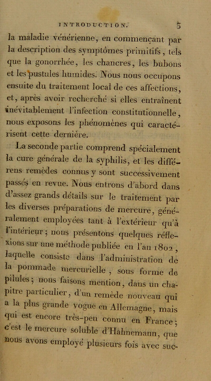 la maladie vénérienne, en commençant par la description des symptômes primitifs , tels que la gonorrhée, les chancres, les bubons et les'pustules humides. Nous nous occupons ensuite du traitement local de ces affections, et, apres avoir recherché si elles entraînent inévitablement finfection constitutionnelle, nous exposons les phénomènes qui caracté- risent cette dernière. La seconde pai lie comprend spécialement la cure générale de la syphilis, et les diffé— rens remèdes connus y sont successivement passés en revue. Nous entrons d’abord dans d assez grands détails sur le traitement par les diverses préparations de mercure, géné- ralement employées tant à l’extérieur qu’à l'intérieur 5 nous présentons quelques réfle- xions sur une méthode publiée en l’an 1802 , laquelle consiste dans l’administration de la pommade mercurielle , sous forme de pdules; nous faisons mention, dans un cha- pitre particulier, d’un remède nouveau qui a la plus grande vogue en Allemagne, mais qui est encore très-peu connu en France • c’est le mercure soluble d’Hahnemann, que nous avons employé plusieurs fois avec suc-