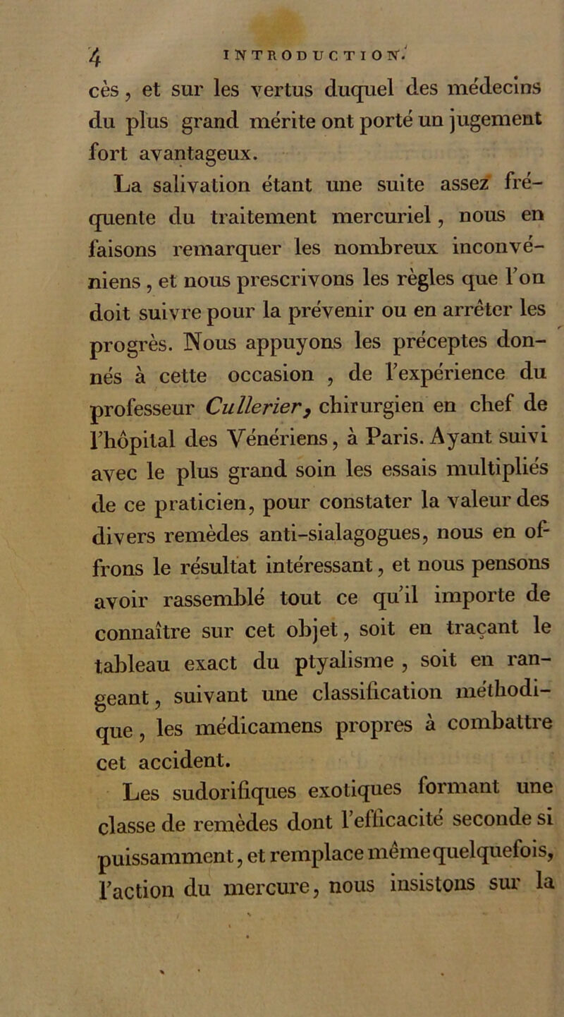 cès, et sur les vertus duquel des médecins du plus grand mérite ont porté un jugement fort avantageux. La salivation étant une suite assez fré- quente du traitement mercuriel, nous en faisons remarquer les nombreux inconvé- niens , et nous prescrivons les règles que Ton doit suivre pour la prévenir ou en arrêter les progrès. Nous appuyons les préceptes don- nés à cette occasion , de l'expérience du professeur Cullerier, chirurgien en chef de l'hôpital des Vénériens, à Paris. Ayant suivi avec le plus grand soin les essais multipliés de ce praticien, pour constater la valeur des divers remèdes anti-sialagogues, nous en of- frons le résultat intéressant, et nous pensons avoir rassemblé tout ce qu'il importe de connaître sur cet objet, soit en traçant le tableau exact du ptyalisme , soit en ran- geant, suivant une classification méthodi- que , les médicamens propres à combattre cet accident. Les sudorifiques exotiques formant une classe de remèdes dont l'efficacite seconde si puissamment, et remplace même quelquefois, l'action du mercure, nous insistons sur la