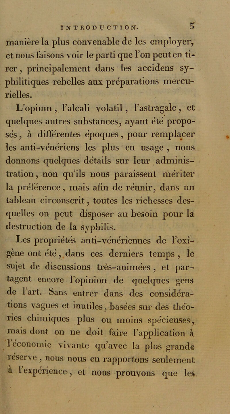 manière la plus convenable de les employer, et nous faisons voir le parti que Ton peut en ti- rer, principalement dans les accidens sy- philitiques rebelles aux préparations mercu- rielles. L’opium, l’alcali volatil, l’astragale, et quelques autres substances, ayant été propo- sés , à différentes époques, pour remplacer les anti-vénériens les plus en usage , nous donnons quelques détails sur leur adminis- tration , non qu’ils nous paraissent mériter la préférence, mais afin de réunir, dans un tableau circonscrit, toutes les richesses des- quelles on peut disposer au besoin pour la destruction de la syphilis. Les propriétés anti-vénériennes de Foxi- gène ont été, dans ces derniers temps , le sujet de discussions très-animées , et par- tagent encore l’opinion de quelques gens de 1 art. Sans entrer dans des considéra- tions vagues et inutiles, basées sur des tliéo1- ries chimiques plus ou moins spécieuses, mais dont on ne doit faire l’application à 1 économie vivante qu’avec la plus grande réserve, nous nous en rapportons seulement a 1 expérience, et nous prouvons que les