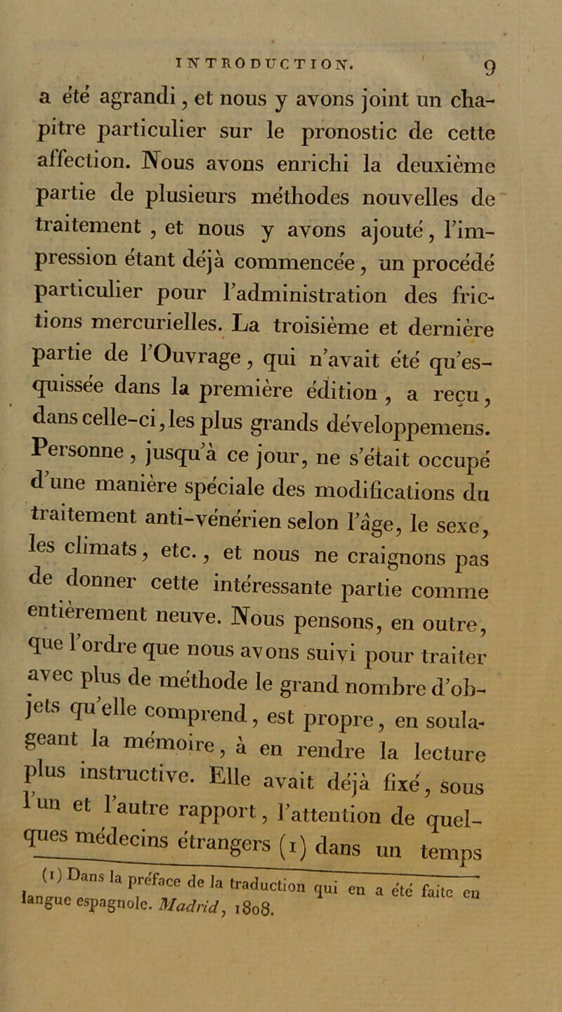 a été agrandi , et nous y ayons joint un cha- pitre particulier sur le pronostic de cette affection. Nous avons enrichi la deuxième partie de plusieurs méthodes nouvelles de traitement , et nous y avons ajouté, l’im- pression étant déjà commencée, un procédé particulier pour l’administration des fric- tions mercurielles. La troisième et dernière partie de l’Ouvrage, qui n’avait été qu’es- quissée dans la première édition , a reçu, dans celle-ci,les plus grands développemens. Personne, jusqu’à ce jour, ne s’était occupé d’une manière spéciale des modifications du traitement anti-vénérien selon l’àge, le sexe, les climats, etc., et nous ne craignons pas de donner cette intéressante partie comme entièrement neuve. Nous pensons, en outre, que l’ordre que nous avons suivi pour traiter avec plus de méthode le grand nombre d’ob- jets qu elle comprend, est propre, en soula- geant la mémoire, à en rendre la lecture plus instructive. Elle avait déjà fixé, sous un et 1 autre rapport, l’attention de quel- quesmédecins étrangers (i) dans un temps de la a été faite en tangue espagnole. Madrid, 1808.