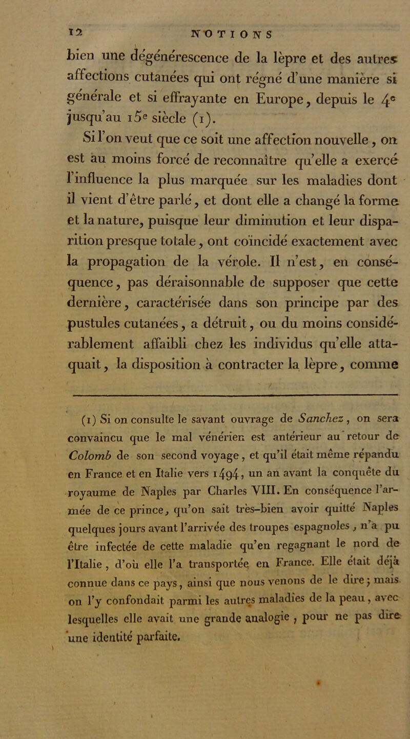 NOTIONS bien une dégénérescence de la lèpre et des autres affections cutanées qui ont régné d’une manière si générale et si effrayante en Europe, depuis le 4e jusqu’au i5e siècle (i). Si l’on veut que ce soit une affection nouvelle, on est au moins forcé de reconnaître quelle a exercé 1 influence la plus marquée sur les maladies dont il vient d’être parlé, et dont elle a changé la forme et la nature, puisque leur diminution et leur dispa- rition presque totale, ont coïncidé exactement avec la propagation de la vérole. Il n’est, en consé- quence, pas déraisonnable de supposer que cette dernière, caractérisée dans son principe par des pustules cutanées, a détruit, ou du moins considé- rablement affaibli chez les individus quelle atta- quait, la disposition à contracter la lèpre , comme (i) Si on consulte le savant ouvrage de Sanchez, on sera convaincu que le mal ve'ne'rien est ante'rieur au retour de Colomb de son second voyage , et qu’il était même répandu en France et en Italie vers 14<^4 ? un an avant la conquête du royaume de Naples par Charles VIII. En conséquence l’ar- mée de ce prince, qu’on sait très-bien avoir quitté Naples quelques jours avant l’arrivée des troupes espagnoles , n’a pu être infectée de cette maladie qu’en regagnant le nord de l’Italie , d’où elle l’a transportée en France. Elle était déjà connue dans ce pays, ainsi que nous venons de le direj mais on l’y confondait parmi les autres maladies de la peau, avec lesquelles elle avait une grande analogie ? pour ne pas dire ‘une identité parfaite.