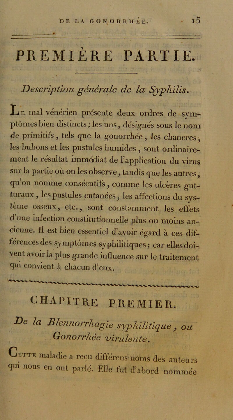 Description générale de la Syphilis. Le mal vénérien présente deux ordres de sym- ptômes bien distincts; les uns, désignés sous le nom de primitifs, tels que la gonorrhée, les chancres, les bubons et les pustules humides, sont ordinaire- ment le résultat immédiat de l’application du virus sur la partie où on les observe, tandis que les autres, qu on nomme consécutifs, comme les ulcères gut- turaux , les pustules cutanées, les affections du sys- tème osseux, etc., sont constamment les effets d une infection constitutionnelle plus ou moins an- cienne. Il est bien essentiel d’avoir égard à ces dif- férences des symptômes syphilitiques ; car elles doi- vent avoir la plus grande influence sur le traitement qui convient à chacun d’eux. chapitre premier. De la Blennorrhagie syphilitique} ou Gonorrhee virulente. Cette maladie a reçu différer,s-noms des auteurs <fu, nous en ont parlé. Elle fut d’abord nommée