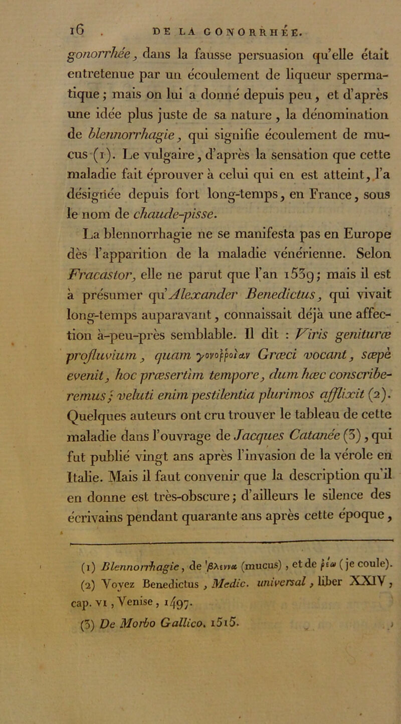 gonorrhée, dans la fausse persuasion quelle était entretenue par un écoulement de liqueur sperma- tique ; mais on lui a donné depuis peu, et d’après une idée plus juste de sa nature , la dénomination de blennorrhagie, qui signifie écoulement de mu- cus (i). Le vulgaire, d’après la sensation que cette maladie fait éprouver à celui qui en est atteint, l’a désignée depuis fort long-temps, en France, sous le nom de chaude-pisse. La blennorrhagie ne se manifesta pas en Europe dès l’apparition de la maladie vénérienne. Selon Fracasior, elle ne parut que l’an i53g; mais il est à présumer qu’ Alexander Benedictus, qui vivait long-temps auparavant, connaissait déjà une affec- tion à-peu-près semblable. Il dit : F iris geniturœ prqfluvium y quam yovofpoUv Græci vocant, sæpè evenity hoc prœserthn tempore, dum hæc conscribe- remus'ÿ veluti enim pestilentia plurimos affliait (2). Quelques auteurs ont cru trouver le tableau de cette maladie dans l’ouvrage de Jacques Cutanée (3), qui fut publié vingt ans après l’invasion de la vérole en Italie. Mais il faut convenir que la description qu’il en donne est très-obscure ; d’ailleurs le silence des écrivains pendant quarante ans après cette époque, (1) Blennorrhagie, de 'p\tncc (mucus) , et de fia (je coule). (2) Yovez Benedictus , Medic. universal, liber XAJV, cap. vi , Venise , i497- (5) De Morbo Gallico. i5i5. >