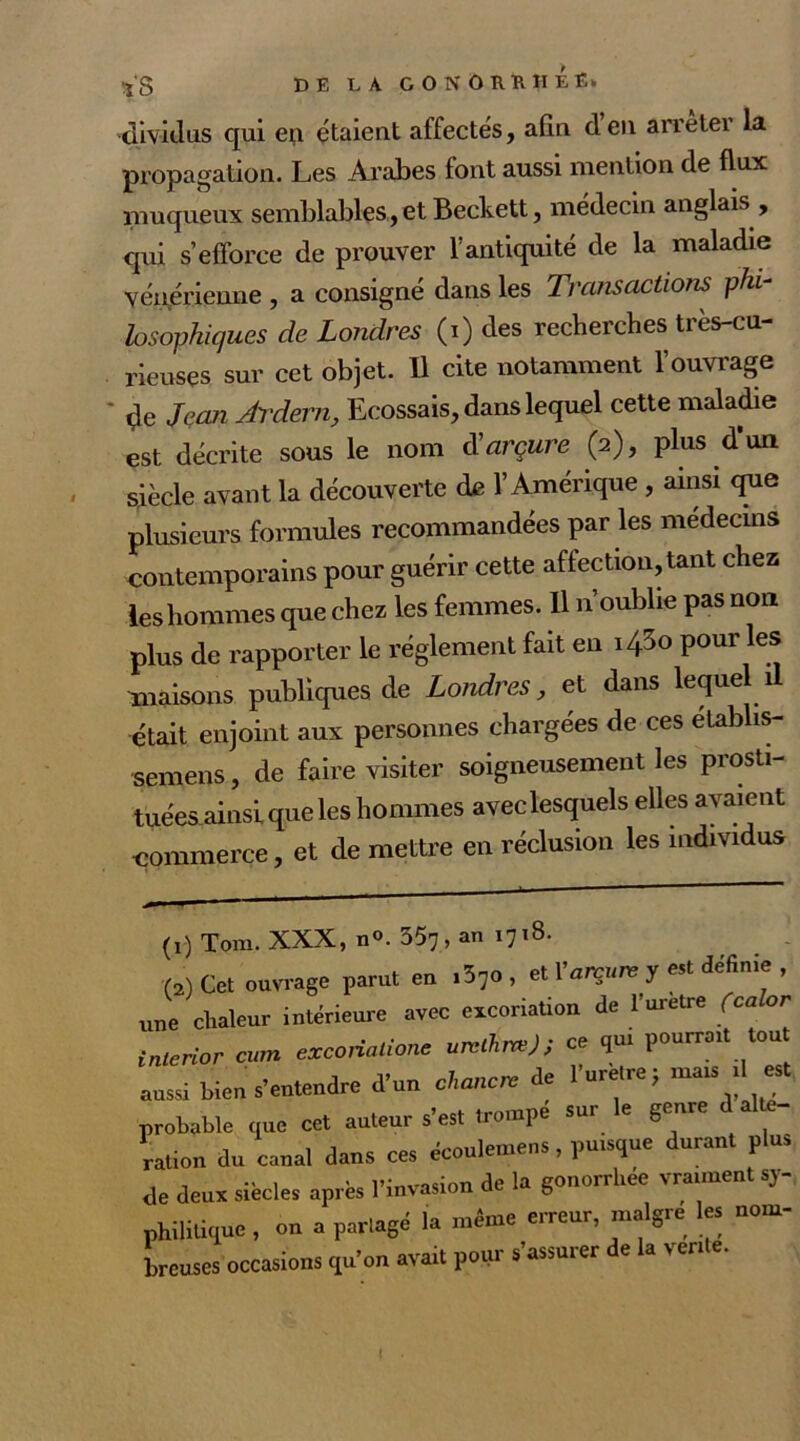 dividus qui en étaient affectés, afin den arrêter la propagation. Les Arabes font aussi mention de flux muqueux semblables, et Beckett, médecin anglais , qui s’efforce de prouver l’antiquité de la maladie vénérienne , a consigne dans les Ti nnsactions phi- losophiques de Londres (i) des recherches très-cu- rieuses sur cet objet. Il cite notamment l’ouvrage çle Jean Ardent, Ecossais, dans lequel cette maladie est décrite sous le nom d'arçure (2), plus d’un siècle avant la découverte de l’Amérique , ainsi que plusieurs formules recommandées par les médecins contemporains pour guérir cette affectionnant chez les hommes que chez les femmes. Il n oublie pas non plus de rapporter le réglement fait en \/&o pour les maisons publiques de Londres, et dans lequel il était enjoint aux personnes chargées de ces établis- sons , de faire visiter soigneusement les prosti- tuées ainsi que les hommes avec lesquels elles avaient commerce, et de mettre en réclusion les individus (1) Tom. XXX, n°. 357 , an 1718. (2) Cet ouvrage parut en 1^0 , et Y arçure y est definie , une chaleur intérieure avec excoriation de l’uretre fca or inlerior cum exconatione un*kn*) ; ce qui pourrait tout aussi bien s’entendre d’un cWm de l’urètre; mais 1 est probable que cet auteur s’est trompe sur le genre d alte- ration du canal dans ces écouleniens, puisque durant plus de deux siècles après l’invasion de la gonorrhee vraiment sy- philitique , on a partagé la même erreur, maigre les nom- breuses occasions qu’on avait pour s’assurer de la vente.