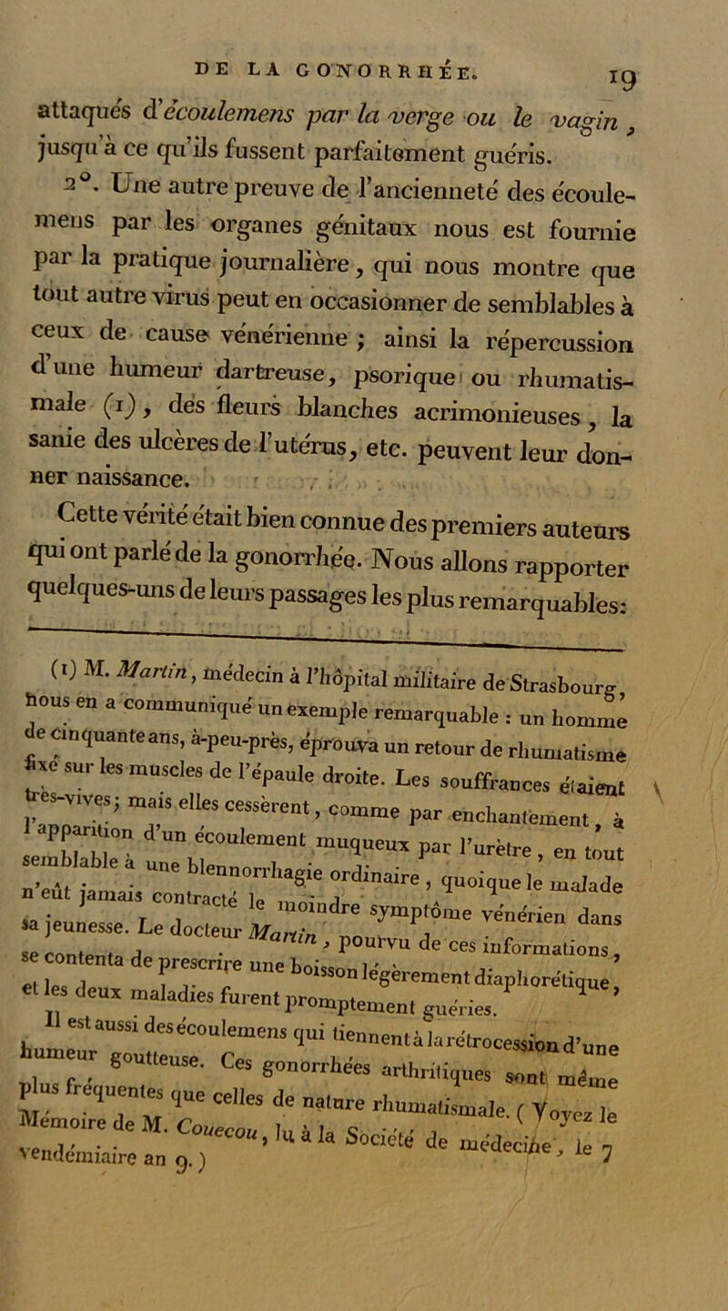 attaques cl'ccoulemem par la verge ou le vagin , jusqu à ce qu’ils fussent parfaitement guéris. 2°. Une autre preuve de l’ancienneté des écoule- meus par les organes génitaux nous est fournie par la pratique journalière , qui nous montre que tout autre virus peut en occasionner de semblables à ceux de cause vénérienne ; ainsi la répercussion dune humeur darfcreuse, psoriquei ou rhumatis- male (i) , dés fleurs blanches acrimonieuses , la sanie des ulcères de l’utérus, etc. peuvent leur don- ner naissance. Cette vérité était bien connue des premiers auteurs qui ont parléde la gonorrhée. Nous allons rapporter quelques-uns de leurs passages les plus remarquables: (0 M. Martin, médecin à Hôpital militaire de Strasbourg hous eu a communiqué un exemple remarquable : un homme de cinquante ans, à-peu-près, éprouva un retour de rhumatisme *“ sur les muscles de l’épaule droite. Les souffrances étaient l’atZf' Te'te“SSèrent’ °0mme VaT enchant-ement, à upparmon d un écoulement muqueux par l’urètre en tout tem lable a une blennorrhagie ordinaire , quoique I malade n eu, jamais contracté le moindre symptôme vénérien dan! sa jeunesse. Le docteur TMfnn se contenta de prescrire une b ' ^ ^ ^ ^ iriformations >