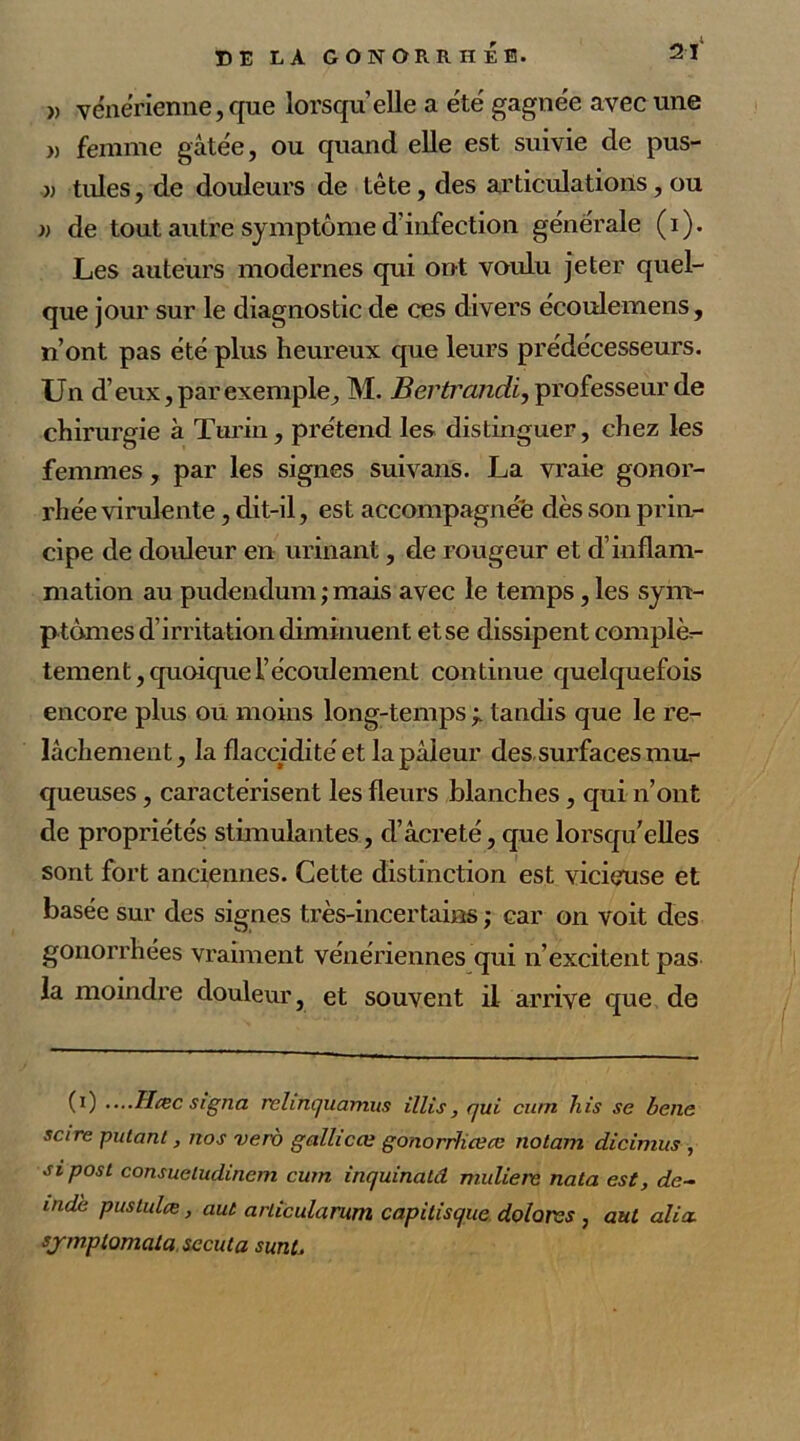 2 Y » vénérienne,que lorsqu’elle a été gagnée avec une » femme gâtée, ou quand elle est suivie de pus- )) tiües, de douleurs de tête, des articulations, ou )) de tout autre symptôme d’infection générale (i). Les auteurs modernes qui ont voulu jeter quel- que jour sur le diagnostic de ces divers écoulemens, n’ont pas été plus heureux que leurs prédécesseurs. Un d’eux, par exemple, M. Bertrandi, professeur de chirurgie à Turin, prétend les distinguer, chez les femmes, par les signes suivans. La vraie gonor- rhée virulente , dit-il, est accompagnée dès son prin- cipe de douleur en urinant, de rougeur et d’inflam- mation au pudendum ; mais avec le temps, les sym- ptômes d’irritation diminuent etse dissipent complè- tement , quoique l’écoulement continue quelquefois encore plus ou moins long-temps ÿ tandis que le re- lâchement, la flaccidité et la pâleur des sui’faces mur queuses, caractérisent les fleurs blanches, qui n’ont de propriétés stimulantes, d’âcreté, que lorsqu'elles sont fort anciennes. Cette distinction est vicieuse et basée sur des signes très-incertains ; car on voit des gonorrhées vraiment vénériennes qui n’excitent pas la moindre douleur, et souvent il arrive que de (i) ....Hcec signa relinquamus illis, qui cum his se bene scire putant, nos vero gallicœ gonorrliœce nolam dicimus , sipost consueludinem cum inquinald muliere nata est, de- indè pustulæ, aut arlicularum capitisque, dolorss , aut alia. sjmplomala sccuta sunt.