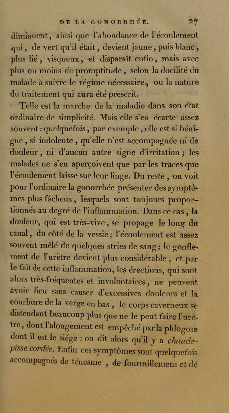 diminuent, ainsi que l’abondance de l’écoulement qui, de vert qu’il était, devient jaune, puis blanc, plus lié, visqueux, et disparaît enfin, mais avec plus ou moins de promptitude, selon la docilité du malade à suivre le régime nécessaire^, ou la nature du traitement qui aura été prescrit. Telle est la marche de la maladie dans son état ordinaire de simplicité. Mais elle s’en écarte assez souvent : quelquefois, par exemple, elle est si béni- gne , si indolente , quelle n’est accompagnée ni de douleur, ni d’aucun autre signe d’irritation ; les malades ne s’en aperçoivent que par les traces que l’écoulement laisse sur leur linge. Du reste , on voit pour l’ordinaire la gonorrhée présenter des symptô- mes plus fâcheux, lesquels sont toujours propor- tionnés au degré de l’inflammation. Dans ce cas, la douleur, qui est très-vive, se propage le long du canal, du côté de la vessie; l’écoulement est assez souvent mêlé de quelques stries de sang ; le gonfle- ment de l’urètre devient plus considérable , et par le fait de cette inflammation, les érections, qui sont alors très-fréquentes et involontaires, ne peuvent a\oir lieu sans causer d’excessives douleurs et la com bure de la verge en bas , le corps caverneux se distendant beaucoup plus que ne le peut faire I’urè- tve, dont l’alongement est empêché parla phlogose dont il est le siège : on dit alors qu’il y a chaude- Ptsse corddc- Enfin ces symptômes sont quelquefois accompagnés de ténesme , de fourmillemens et dé