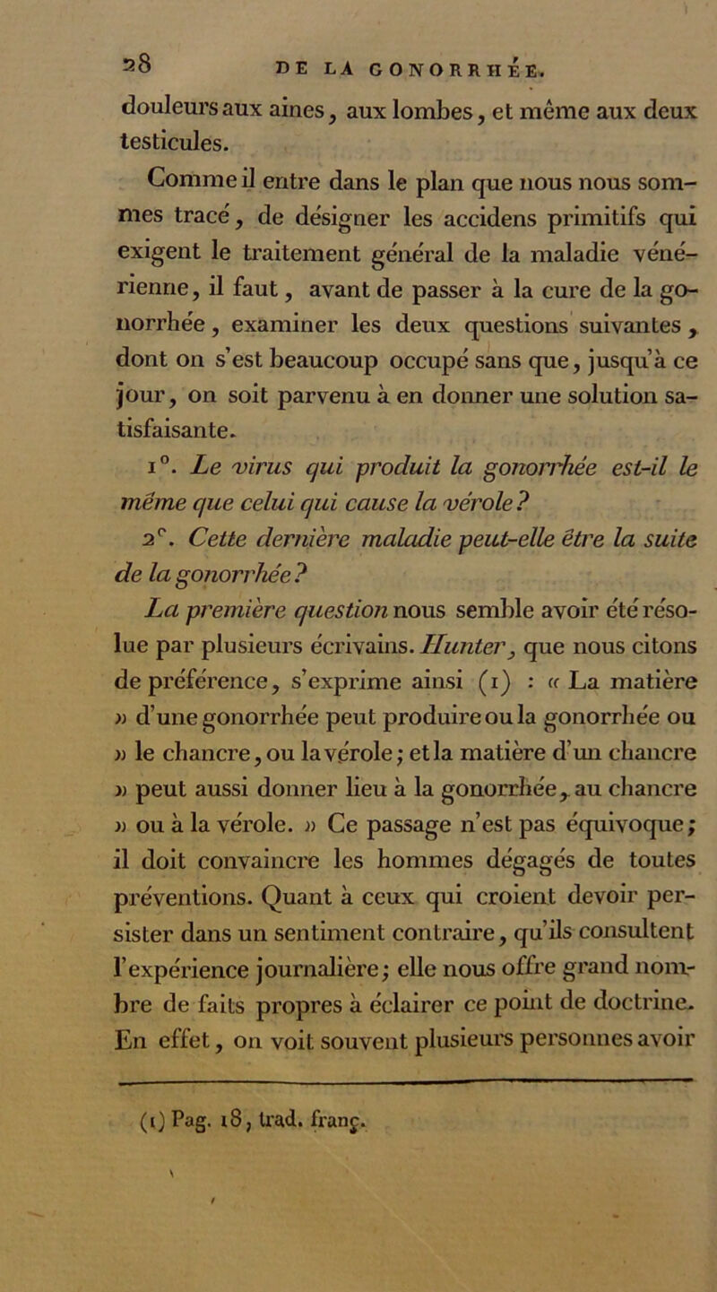 douleurs aux aines, aux lombes, et même aux deux testicules. Comme il entre dans le plan que nous nous som- mes trace', de designer les accidens primitifs qui exigent le traitement général de la maladie véné- rienne , il faut, avant de passer à la cure de la go- norrhée , examiner les deux questions suivantes , dont on s’est beaucoup occupé sans que, jusqu’à ce jour, on soit parvenu à en donner une solution sa- tisfaisante. i°. Le virus qui produit la gonorrhée est-il le meme que celui qui cause la vérole ? 2e. Cette dernière maladie peut-elle être la suite de la gonorrhée? La première question nous semble avoir été réso- lue par plusieurs écrivains. limiter, que nous citons de préférence, s’exprime ainsi (i) : « La matière » d’une gonorrhée peut produire ou la gonorrhée ou » le chancre, ou la vérole; etla matière d’un chancre » peut aussi donner lieu à la gonorrhée, au chancre » ou à la vérole. » Ce passage n’est pas équivoque; il doit convaincre les hommes dégagés de toutes préventions. Quant à ceux qui croient devoir per- sister dans un sentiment contraire, qu’ils consultent l’expérience journalière; elle nous offre grand nom- bre de faits propres à éclairer ce point de doctrine. En effet, on voit souvent plusieurs personnes avoir (0 Pag- trad. franç. \