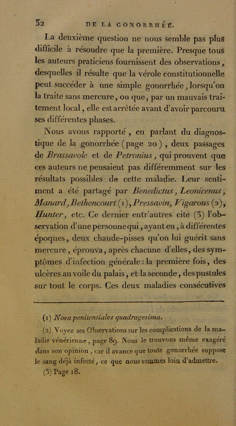 DE LA C O N O R R II E E. La deuxième question ne nous semble pas plus difficile à résoudre que la première. Presque tous les auteurs praticiens fournissent des observations, desquelles il résulte que la vérole constitutionnelle peut succéder à une simple gonorrhée lorsqu’on la traite sans mercure, ou que, par un mauvais trai- tement local, elle est arrêtée avant d’avoir parcouru ses différentes phases. Nous avons rapporté , en parlant du diagnos- tique de la gonorrhée (page 20) , deux passages de Brassavole et de Petronius, qui prouvent que ces auteurs ne pensaient pas différemment sur les résultats possibles de cette maladie. Leur senti- ment a été partagé par Benedictus, Leonicenus, McmardjJBelhencourt (1)yPresscivin, Vigarons (2), Hunier , etc. Ce dernier entr'autres cite (3) l'ob- servation d’une personne qui, ayant eu, à différentes époques, deux chaude-pisses qu’on lui guérit sans mercure, éprouva, après chacune d’elles, des sym- ptômes d’infection générale :1a première fois, des ulcères au voile du palais, et la seconde, des pustules sur tout le corps. Ces deux maladies consécutives (1) Nova penilenlialcs quadragesima. (2) Voyez ses Observations sur les complications de la ma- ladie vénérienne, page 8g. Nous le trouvons meme exagéré dans son opinion , car il avance que toute gonorrhée suppose le sang déjà infecté, ce que nous sommes loin d’admettre. (3) Page 18.