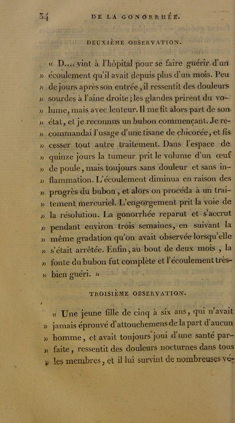 « D.... vint à l’hôpital pour se faire guérir d’un » écoulement qu’il avait depuis plus d’un mois. Peu » de jours après son entrée, il ressentit des douleurs » sourdes à l’aine droite ; les glandes prirent du vo- » lume, mais avec lenteur. Il me fit alors part de son » état, et je reconnus un bubon commençant. Je re- )> commandai l’usage d’une tisane de chicorée, et fis » cesser tout autre traitement. Dans l’espace de » quinze jours la tumeur prit le volume d’un œuf » de poule, mais toujours sans douleur et sans in- » flammation. L’écoulement diminua en raison des « progrès du bubon, et alors on procéda à un trai- » tement mercuriel. L’engorgement prit la voie de » la résolution. La gonorrhée reparut et s’accrut » pendant environ trois semaines, en suivant la » même gradation qu’on avait observée lorsqu’elle » s’était arrêtée. Enfin,au bout de deux mois , la » fonte du bubon fut complète et l’écoulement très- » bien guéri. » TROISIÈME OBSERVATION. i , u Une jeune fille de cinq à six ans, qui n’avait » jamais éprouvé d’attouchemens de la part d aucun » homme, et avait toujours joui dune santé par- „ faite, ressentit des douleurs nocturnes dans tous