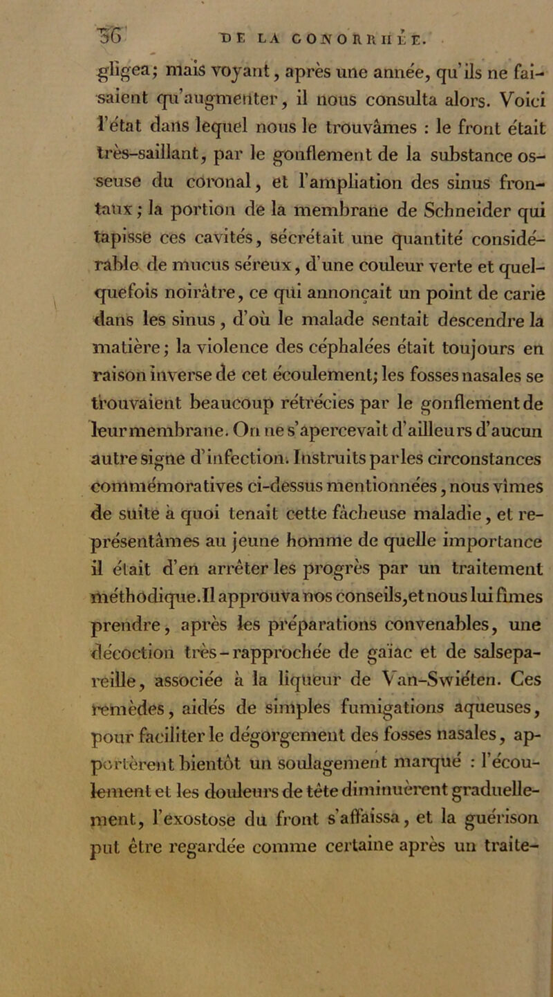 5C> DE LA GOJVOÎlRliÊÊ. gligea; mais voyant, après une année, qu'ils ne fai- saient qu’augmenter, il nous consulta alors. Voici l’état dans lequel nous le trouvâmes : le front était très-saillant, par le gonflement de la substance os- seuse du coronal, et l’ampliation des sinus fron- taux; la portion de la membrane de Schneider qui tapisse ces cavités, sécrétait une quantité considé- rable de mucus séreux, d’une couleur verte et quel- quefois noirâtre, ce qui annonçait un point de carie dans les sinus, d’où le malade sentait descendre la matière; la violence des céphalées était toujours en raison inverse de cet écoulement; les fosses nasales se trouvaient beaucoup rétrécies par le gonflement de leur membrane. On ne s’apercevait d’ailleurs d’aucun autre signe d’infection. Instruits parles circonstances commémoratives ci-dessus mentionnées, nous vîmes de suite à quoi tenait cette fâcheuse maladie, et re- présentâmes au jeune homme de quelle importance il était d’en arrêter les progrès par un traitement méthodique.Il approuva nos conseils,et nous lui fîmes prendre, après les préparations convenables, une décoction très-rapprochée de gaïac et de salsepa- reille, associée à la liqueur de Van-Swiéten. Ces remèdes, aidés de simples fumigations aqueuses, pour faciliter le dégorgement des fosses nasales, ap- portèrent bientôt un soulagement marqué : l’écou- lement et les douleurs de tète diminuèrent graduelle- ment, l’exostose du front s'affaissa, et la guérison put être regardée comme certaine après un traite-