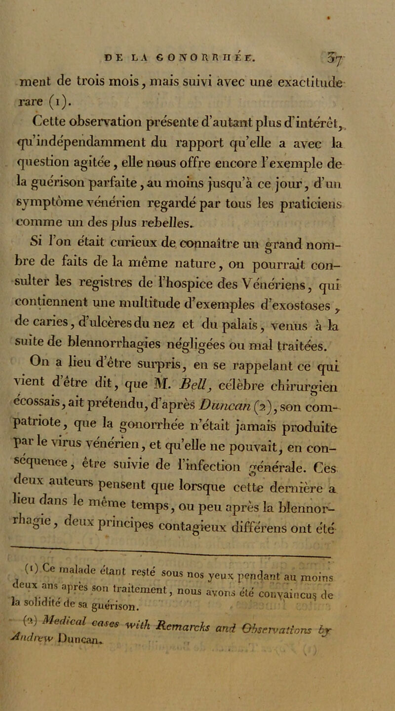 ment de trois mois, mais suivi avec une exactitude rare (i). Celte observation présente d’autant plus d’intérêt, qu’indépendamment du rapport qu’elle a avec la question agitée, elle nous offre encore l’exemple de la guérison parfaite, au moins jusqu’à ce jour, d’un symptôme vénérien regardé par tous les praticiens comme un des plus rebelles. Si l’on était curieux de connaître un grand nom- bre de faits de la meme nature, on pourrait con- sulter les registres de 1 hospice des Vénériens, qui contiennent une multitude d’exemples d’exostoses , de caries, d’ulcères du nez et du palais, venus à la suite de blennorrhagies négligées ou mal traitées. On a beu d’être surpris, en se rappelant ce qui vient dêtre dit, que M. Bell, célèbre chirurgien écossais, ait prétendu, d’après Duncan (2), son com- pati iote, que la gonorrhée n’était jamais produite par le virus vénérien, et qu’elle ne pouvait, en con- séquence , être suivie de l’infection générale. Ces dmx auteurs pensent que lorsque cette dernière a heu dans le même temps, ou peu après la blennor- rhagie, deux principes contagieux différens ont été (1) Ce malade étant resté sous nos yeux pendant au moins ceux ans après son traitement, nous avons été convaincu? de la solidité de sa guérison. - ('>,) Medical cases with Remarcks and Observations br sindnew Duncan*