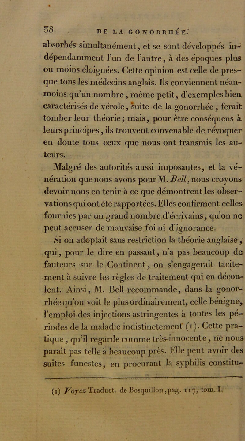 absorbes simultanément, et se sont développés in- dépendamment l’un de l’autre, à des époques plus ou moins éloignées. Cette opinion est celle de pres- que tous les médecins anglais. Ils conviennent néan- moins qu’un nombre, même petit, d’exemples bien caractérisés de vérole, suite de la gonorrhée , ferait tomber leur théorie; mais, pour être conséquens à leurs principes, ils trouvent convenable de révoquer en doute tous ceux que nous ont transmis les au- teurs. Malgré des autorités aussi imposantes, et la vé- nération que nous avons pourM. Bell, nous croyons devoir nous en tenir à ce que démontrent les obser- vations qui ont été rapportées. Elles confirment celles fournies par un grand nombre d’écrivains, qu’on ne peut accuser de mauvaise foi ni d’ignorance. Si on adoptait sans restriction la théorie anglaise , qui, pour le dire en passant, n’a pas beaucoup de fauteurs sur le Continent , on s’engagerait tacite- ment à suivre les règles de traitement qui en décou- lent. Ainsi, M. Bell recommande, dans la gonor- rhéequ’on voit le plus ordinairement, celle bénigne, l’emploi des injections astringentes à toutes les pé- riodes de la maladie indistinctement' (i). Cette pra- tique , qu’il regarde comme très-innocente, ne nous paraît pas telle a beaucoup près. Elle peut avoir des suites funestes, en procurant la syphilis constitu- (i) Voyez Traduct. de Boscjuillon ,pag. ii, tom. I,