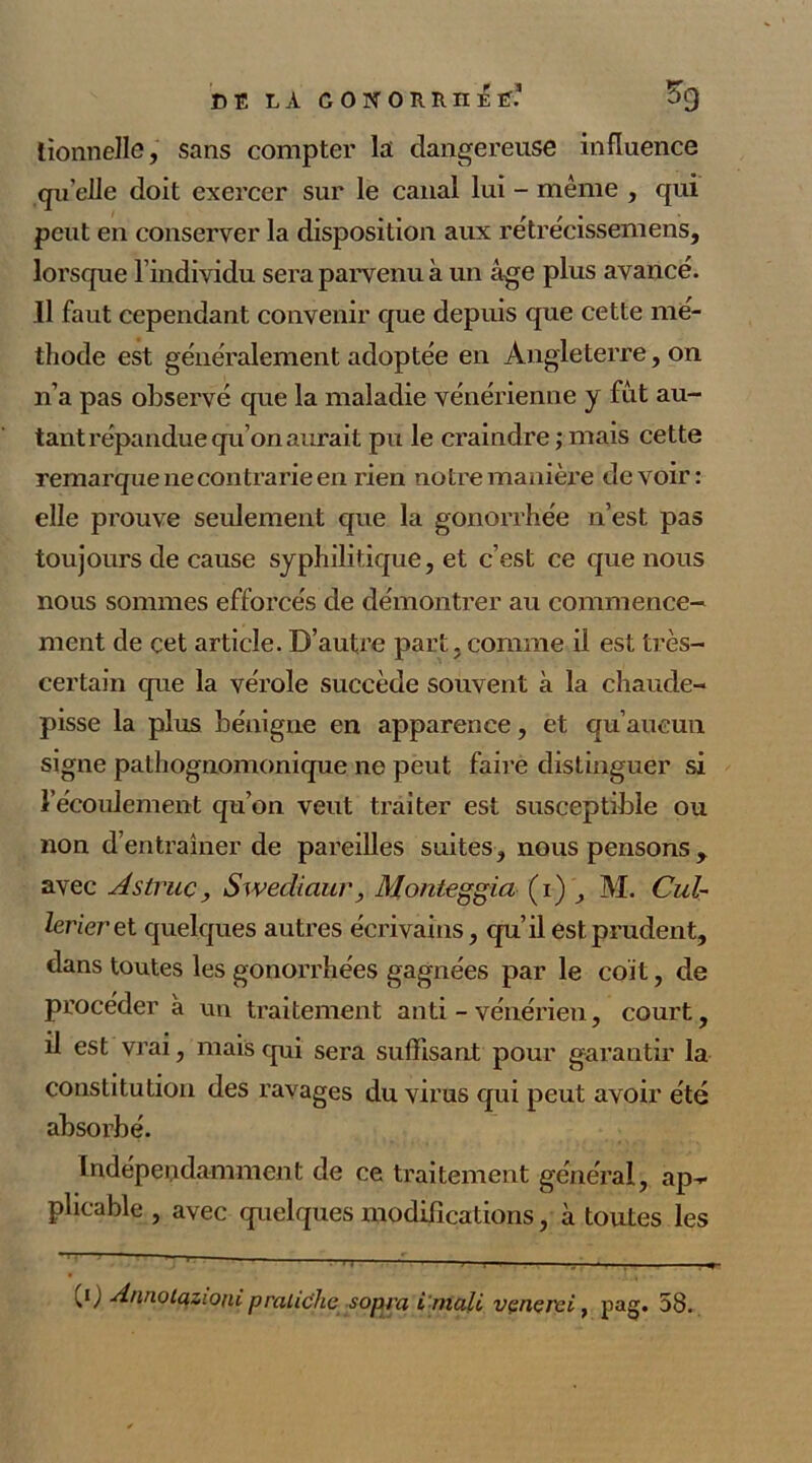 lionnelle, sans compter la dangereuse influence qu elle doit exercer sur le canal lui - même , qui peut en conserver la disposition aux rétrécissemens, lorsque l’individu sera parvenu à un âge plus avancé. Il faut cependant convenir que depuis que cette mé- thode est généralement adoptée en Angleterre, on n’a pas observé que la maladie vénérienne y fût au- tant répandue qu’on aurait pu le craindre ; mais cette remarque ne contrarie en rien notre manière devoir: elle prouve seulement que la gonorrhée n’est pas toujours de cause syphilitique, et c’est ce que nous nous sommes efforcés de démontrer au commence- ment de çet article. D’autre part, comme il est très- certain que la vérole succède souvent à la chaude- pisse la plus bénigne en apparence, et qu’aucun signe pathognomonique ne peut faire distinguer si l’écoulement qu’on veut traiter est susceptible ou non d’entraîner de pareilles suites, nous pensons, avec Astruc, Swediaur, Mordeggia (i) , M. Cuir lerieret quelques autres écrivains, qu’il est prudent, dans toutes les gonorrhées gagnées par le coït, de procéder à un traitement anti - vénérien, court, il est vrai, mais qui sera suffisant pour garantir la constitution des ravages du virus qui peut avoir été absorbé. Indépendamment de ce traitement général, ap- plicable , avec quelques modifications, à toutes les CO Annotazioni prauche sopra i mali vçncrci, pag. 58.