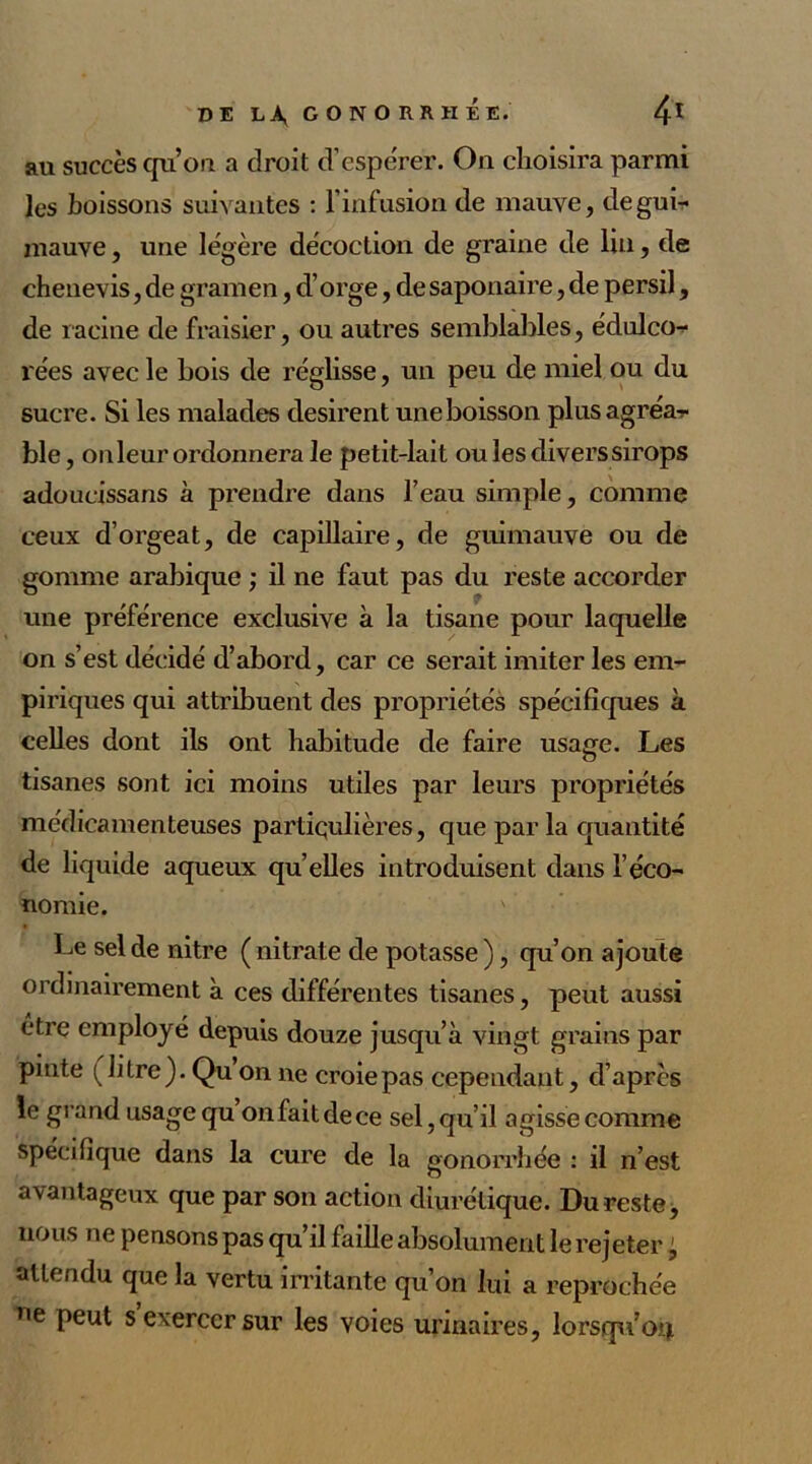 au succèsqu’on a droit d’espérer. On choisira parmi les boissons suivantes : l’infusion de mauve, de gui- mauve , une légère décoction de graine de lin, de chenevis, de gramen, d’orge, de saponaire, de persil, de racine de fraisier, ou autres semblables, édulco- rées avec le bois de réglisse, un peu de miel ou du sucre. Si les malades désirent une boisson plusagréa-r ble, onleur ordonnera le peti t-lait ou les divers sirops adoueissans à prendre dans l’eau simple, comme ceux d’orgeat, de capillaire, de guimauve ou de gomme arabique ; il ne faut pas du reste accorder une préférence exclusive à la tisane pour laquelle on s’est décidé d’abord, car ce serait imiter les em- piriques qui attribuent des propriétés spécifiques à celles dont ils ont habitude de faire usage. Les tisanes sont ici moins utiles par leurs propriétés médicamenteuses partiqulières, que par la quantité de liquide aqueux qu’elles introduisent dans l’éco- nomie. Le sel de nitre ( nitrate de potasse ), qu’on ajoute ordinairement à ces différentes tisanes, peut aussi etre employé depuis douze jusqu’à vingt grains par pinte (litre). Qu on ne croie pas cependant, d’après le grand usage qu on fait de ce sel, qu’il agisse comme spécifique dans la cure de la gonorrhée : il n’est avantageux que par son action diurétique. Du reste, nous ne pensons pas qu’il faille absolument le rejeter, attendu que la vertu irritante qu’on lui a reprochée ne peut s exercer sur les voies urinaires, lorsqu’04