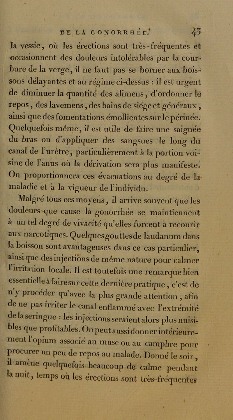 la vessie, où les érections sont très-fréquentes et occasionnent des douleurs intolérables par la cour- bure de la verge, il ne faut pas se borner aux bois- sons délayantes et au régime ci-dessus : il est urgent de diminuer la quantité des alimens, d’ordonner le repos, des lavemens, des bains de siège et généraux, ainsi que des fomentations émollientes sur le périnée. Quelquefois même, il est utile de faire une saignée du bras ou d’appliquer des sangsues le long du canal de 1 urètre, particulièrement à la portion voi- sine de 1 anus où la dérivation sera plus manifeste. On proportionnera ces évacuations au degré de la maladie et à la vigueur de l’individu. Malgré tous ces moyens, il arrive souvent que les douleurs que cause la gonorrhée se maintiennent à un tel degré de vivacité qu’elles forcent à recourir aux narcotiques. Quelquesgouttesde laudanum dans la boisson sont avantageuses dans ce cas particulier, ainsique des injections de même nature pour calmer 1 nutation locale. Il est toutefois une remarque bien essentielle à faire sur cette dernière pratique, c’est de n y pi’océder qu’avec la plus grande attention , afin de ne pas iiriter le canal enflammé avec l’extrémité de la seringue : les injections seraient alors plusnuisi- les que profitables. On peut aussi donner intérieure- ment l’opium associé au musc ou au camphre pour procurer un peu de repos au malade. Donné le soir, il amène quelquefois beaucoup de calme pendant a nuit, temps où les érections sont très-fréquentes